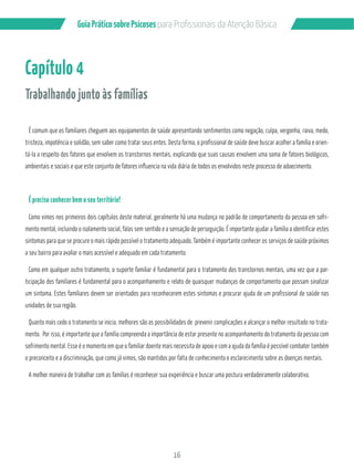 16
GuiaPráticosobrePsicoses
Capítulo 4
Trabalhando junto às famílias
É comum que os familiares cheguem aos equipamentos de saúde apresentando sentimentos como negação, culpa, vergonha, raiva, medo,
tristeza, impotência e solidão, sem saber como tratar seus entes. Desta forma, o profissional de saúde deve buscar acolher a família e orien-
tá-la a respeito dos fatores que envolvem os transtornos mentais, explicando que suas causas envolvem uma soma de fatores biológicos,
ambientais e sociais e que este conjunto de fatores influencia na vida diária de todos os envolvidos neste processo de adoecimento.
É preciso conhecer bem o seu território!
Como vimos nos primeiros dois capítulos deste material, geralmente há uma mudança no padrão de comportamento da pessoa em sofri-
mento mental, incluindo o isolamento social, falas sem sentido e a sensação de perseguição. É importante ajudar a família a identificar estes
sintomas para que se procure o mais rápido possível o tratamento adequado. Também é importante conhecer os serviços de saúde próximos
a seu bairro para avaliar o mais acessível e adequado em cada tratamento.
Como em qualquer outro tratamento, o suporte familiar é fundamental para o tratamento dos transtornos mentais, uma vez que a par-
ticipação dos familiares é fundamental para o acompanhamento e relato de quaisquer mudanças de comportamento que possam sinalizar
um sintoma. Estes familiares devem ser orientados para reconhecerem estes sintomas e procurar ajuda de um profissional de saúde nas
unidades de sua região.
Quanto mais cedo o tratamento se inicia, melhores são as possibilidades de prevenir complicações e alcançar o melhor resultado no trata-
sofrimento mental. Esse é o momento em que o familiar doente mais necessita de apoio e com a ajuda da família é possível combater também
o preconceito e a discriminação, que como já vimos, são mantidos por falta de conhecimento e esclarecimento sobre as doenças mentais.
A melhor maneira de trabalhar com as famílias é reconhecer sua experiência e buscar uma postura verdadeiramente colaborativa.
 