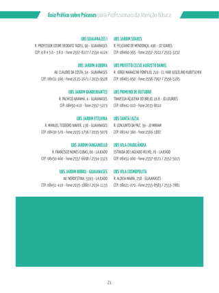 21
GuiaPráticosobrePsicoses
UBS GUAIANAZES I
R. PROFESSOR COSME DEODATO TADEU, 90 - GUAIANASES
CEP: 0 8 4 5 0 - 3 8 0 - Fone:2557-8177 / 2554-4124
UBS JARDIM AURORA
AV. CLAUDIO DA COSTA, 54 - GUAIANASES
CEP: 08431-160 - Fone:2135-1671 / 2035-9528
UBS JARDIM BANDEIRANTES
R. PACHECO ARANHA, 4 - GUAIANASES
CEP: 08450-410 - Fone:2557-5273
UBS JARDIM ETELVINA
R. MANUEL TEODORO XAVIER, 138 - GUAIANASES
CEP: 08430-570 - Fone:2035-1756 / 2035-5079
UBS JARDIM FANGANIELLO
R. FRANCISCO NUNES CUBAS, 60 - LAJEADO
CEP: 08450-460 - Fone:2557-6698 / 2554-3323
UBS JARDIM ROBRU - GUAIANASES
AV. NORDESTINA, 5593 - LAJEADO
CEP: 08431-410 - Fone:2035-1860 / 2034-1133
UBS JARDIM SOARES
R. FELICIANO DE MENDONÇA, 496 - JD SOARES
CEP: 08460-365 - Fone:2557-7022 / 2553-3232
UBS PREFEITO CELSO AUGUSTO DANIEL
R. JORGE MARACCINI PONFILIO, 210 - CJ. HAB JUSCELINO KUBITSCHEK
CEP: 08465-050 - Fone:2556-7997 / 2556-5185
UBS PRIMEIRO DE OUTUBRO
TRAVESSA AÇUCENA DO BREJO, 16 B - JD LOURDES
CEP: 08441-010 - Fone:2035-8010
UBS SANTA LUZIA
R. CONJUNTO DA PAZ, 39 - JD MIRIAM
CEP: 08142-360 - Fone:2569-1887
UBS VILA CHABILÂNDIA
ESTRADA DO LAGEADO VELHO, 76 - LAJEADO
CEP: 08451-000 - Fone:2557-9571 / 2552-5015
UBS VILA COSMOPOLITA
R. ALDEIA MARIA, 258 - GUAIANASES
CEP: 08021-070 - Fone:2555-8583 / 2553-7881
 