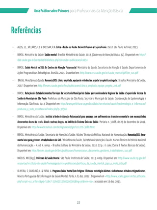 22
GuiaPráticosobrePsicoses
Referências
ASSIS, J.C.; VILLARES, C.C & BRESSAN, R.A. Entre a Razão e a Ilusão: Desmistificando a Esquizofrenia. 2a Ed. São Paulo: Artmed, 2013
BRASIL. Ministério da Saúde. Saúde mental. Brasília: Ministério da Saúde, 2013. (Cadernos de Atenção Básica, 32). Disponível em: http://
dab.saude.gov.br/portaldab/biblioteca.php?conteudo=publicacoes/cab34
BRASIL. Saúde Mental no SUS: Os Centros de Atenção Psicossocial. Ministério da Saúde. Secretaria de Atenção à Saúde. Departamento de
Ações Programáticas Estratégicas. Brasília, 2004. Disponível em: http://www.ccs.saude.gov.br/saude_mental/pdf/sm_sus.pdf
BRASIL. Ministério da Saúde. HumanizaSUS:clínicaampliada,equipedereferênciaeprojetoterapêuticosingular. Brasília: Ministério da Saúde,
2007. Disponível em: http://bvsms.saude.gov.br/bvs/publicacoes/clinica_ampliada_equipe_projeto_2ed.pdf
BRASIL. Relação dos Estabelecimentos/Serviços da Secretaria Municipal da Saúde por Coordenadoria Regional de Saúde e Supervisão Técnica de
Saúde do Município de São Paulo. Prefeitura do Município de São Paulo. Secretaria Municipal da Saúde. Coordenação de Epidemiologia e
Informação. São Paulo, 2013. Disponível em: http://www.prefeitura.sp.gov.br/cidade/secretarias/saude/epidemiologia_e_informacao/
producao_e_rede_assistencial/index.php?p=30566
BRASIL. Ministério da Saúde. Institui a Rede de Atenção Psicossocial para pessoas com sofrimento ou transtorno mental e com necessidades
decorrentes do uso de crack, álcool e outras drogas, no âmbito do Sistema Único de Saúde. Portaria n. 3.088, de 23 de dezembro de 2011.
Disponível em: http://www.brasilsus.com.br/legislacoes/gm/111276-3088.html
BRASIL. Ministério da Saúde. Secretaria de Atenção à Saúde. Núcleo Técnico da Política Nacional de Humanização. HumanizaSUS: Docu-
mento base para gestores e trabalhadores do SUS / Ministério da Saúde, Secretaria de Atenção à Saúde, Núcleo Técnico da Política Nacional
de Humanização. – 4. ed. 4. reimp. – Brasília : Editora do Ministério da Saúde, 2010. 72 p. : il. color. (Série B. Textos Básicos de Saúde).
Disponível em: http://bvsms.saude.gov.br/bvs/publicacoes/humanizasus_documento_gestores_trabalhadores_sus.pdf
MATEUS, MD (Org.). Políticas de Saúde Mental. São Paulo: Instituto de Saúde, 2013. 400p. Disponível em: http://www.saude.sp.gov.br/
resources/instituto-de-saude/homepage/outras-publicacoes/politicas_de_saude_mental_capa_e_miolo_site.pdf
OLIVEIRA, S; CAROLINO, L. & PAIVA, A. Programa Saúde Mental Sem Estigma: Efeitos de estratégias diretas e indiretas nas atitudes estigmatizantes.
Revista Portuguesa de Enfermagem de Saúde Mental, Porto, n. 8, dez. 2012 . Disponível em <http://www.scielo.gpeari.mctes.pt/scielo.
php?script=sci_arttext&pid=S1647-21602012000200005&lng=pt&nrm=iso>. acessada em 16 dez. 2013.
 