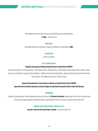 24
GuiaPráticosobrePsicoses
Orientações Guia Prático sobre Ppsicoses para Pprofissionais da Atenção Básica
1ª Edição - Junho de 2014
Realização:
Associação Brasileira de Familiares, Amigos e Portadores de Esquizofrenia (ABRE)
Coordenação:
Cecília Cruz Villares
Com a colaboração de:
Residentes do Programa de Residência Multiprofissional em Saúde Mental da UNIFESP
Ana Clara Gava Martins, Ana Claudia Ramos , Célia Emídia da Silva, Erika Vovchenco , Flávio Bandeira Maciel, Giovana Telles Jafelice, Juliana
Laís Koury, Lívia Barbieri Scandiuzzi, Mariana Matteucci , Matheus Ferreira Guimarães Bastos , Mayara Pereira Bicudo, Paula Pavan Antonio,
Taisi Granados, Thaís Matos Correia Ferrari, Thamires Souto
Programa de Reconhecimento e Intervenção para Indivíduos em Estados Mentais de Risco (PRISMA)
Supervisão Técnica de Saúde de Guaianases e Gestão Estratégica de Saúde Mental da Atenção Primária à Saúde Santa Marcelina
PATROCÍNIO
O projeto foi patrocinado por fundos doados pela Johnson & Johnson à The Resource Foundation, organizacão civil sem fins lucrativos norte
-americana, que apoia projetos de desenvolvimento e capacitação de recursos humanos em países latino-americanos.
Redação Final, Projeto Gráfico e Edição de Arte:
Camucada -Coletivo de Ilustração, Design e Conteúdo - www.camucada.art.br
 