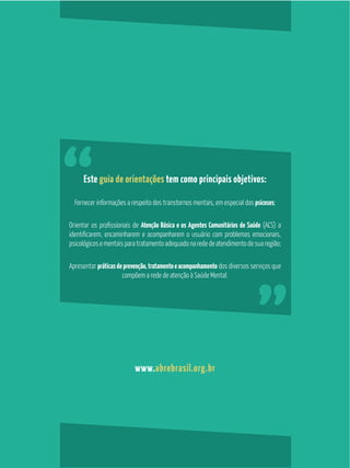 25
GuiaPráticosobrePsicoses
Este guia de orientações tem como principais objetivos:
Fornecer informações a respeito dos transtornos mentais, em especial das psicoses;
Atenção Básica e os Agentes Comunitários de Saúde (ACS) a
psicológicosementaisparatratamentoadequadonarededeatendimentodesuaregião;
Apresentar práticasdeprevenção,tratamentoeacompanhamento dos diversos serviços que
compõem a rede de atenção à Saúde Mental.
www.abrebrasil.org.br
 