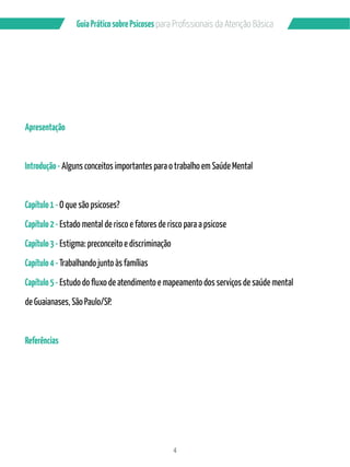 4
GuiaPráticosobrePsicoses
Apresentação
Introdução- Alguns conceitos importantes para o trabalho em Saúde Mental
Capítulo1-O que são psicoses?
Capítulo2- Estado mental de risco e fatores de risco para a psicose
Capítulo3- Estigma: preconceito e discriminação
Capítulo4-Trabalhando junto às famílias
Capítulo5-
de Guaianases, São Paulo/SP.
Referências
 