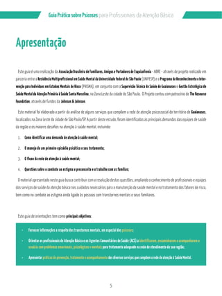 5
GuiaPráticosobrePsicoses
Apresentação
Este guia é uma realização da Associação Brasileira de Familiares, Amigos e Portadores de Esquizofrenia - ABRE - através de projeto realizado em
parceria entre a Residência Multiprofissional em Saúde Mental da Universidade Federal de São Paulo (UNIFESP) e o Programa de Reconhecimento e Inter-
venção para Indivíduos em Estados Mentais de Risco (PRISMA), em conjunto com a Supervisão Técnica de Saúde de Guaianases e Gestão Estratégica de
Saúde Mental da Atenção Primária à Saúde Santa Marcelina, na Zona Leste da cidade de São Paulo. O Projeto contou com patrocínio de The Resource
Foundation, através de fundos da Johnson & Johnson.
Este material foi elaborado a partir da análise de alguns serviços que compõem a rede de atenção psicossocial do território de Guaianases,
localizados na Zona Leste da cidade de São Paulo/SP. A partir deste estudo, foram identificadas as principais demandas das equipes de saúde
da região e os maiores desafios na atenção à saúde mental, incluindo:
1. Como identificar uma demanda de atenção à saúde mental;
2. O manejo de um primeiro episódio psicótico e seu tratamento;
3. O fluxo da rede de atenção à saúde mental;
4. Questões sobre o combate ao estigma e preconceito e o trabalho com as famílias;
O material apresentado neste guia busca contribuir com a resolução destas questões, ampliando o conhecimento de profissionais e equipes
dos serviços de saúde da atenção básica nos cuidados necessários para a manutenção da saúde mental e no tratamento dos fatores de risco,
bem como no combate ao estigma ainda ligado às pessoas com transtornos mentais e seus familiares.
Este guia de orientações tem como principais objetivos:
Fornecer informações a respeito dos transtornos mentais, em especial das psicoses;
Orientar os profissionais de Atenção Básica e os Agentes Comunitários de Saúde (ACS) a identificarem, encaminharem e acompanharem o
usuário com problemas emocionais, psicológicos e mentais para tratamento adequado na rede de atendimento de sua região;
Apresentarpráticasdeprevenção,tratamentoeacompanhamentodosdiversosserviçosquecompõemarededeatençãoàSaúdeMental.
 