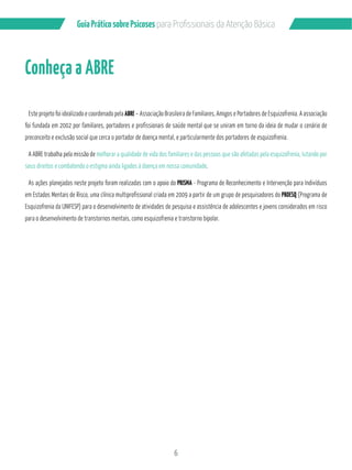 6
GuiaPráticosobrePsicoses
Conheça a ABRE
Este projeto foi idealizado e coordenado pela ABRE – Associação Brasileira de Familiares, Amigos e Portadores de Esquizofrenia. A associação
foi fundada em 2002 por familiares, portadores e profissionais de saúde mental que se uniram em torno da ideia de mudar o cenário de
preconceito e exclusão social que cerca o portador de doença mental, e particularmente dos portadores de esquizofrenia.
A ABRE trabalha pela missão de melhorar a qualidade de vida dos familiares e das pessoas que são afetadas pela esquizofrenia, lutando por
seus direitos e combatendo o estigma ainda ligados à doença em nossa comunidade.
As ações planejadas neste projeto foram realizadas com o apoio do PRISMA - Programa de Reconhecimento e Intervenção para Indivíduos
em Estados Mentais de Risco, uma clínica multiprofissional criada em 2009 a partir de um grupo de pesquisadores do PROESQ (Programa de
Esquizofrenia da UNIFESP) para o desenvolvimento de atividades de pesquisa e assistência de adolescentes e jovens considerados em risco
para o desenvolvimento de transtornos mentais, como esquizofrenia e transtorno bipolar.
 