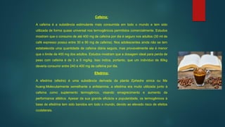 Cafeína:
A cafeína é a substância estimulante mais consumida em todo o mundo e tem sido
utilizada de forma quase universal nos termogênicos permitidos comercialmente. Estudos
mostram que o consumo de até 400 mg de cafeína por dia é seguro nos adultos (30 ml de
café expresso possui entre 30 e 90 mg de cafeína). Nos adolescentes ainda não se tem
estabelecida uma quantidade de cafeína diária segura, mas provavelmente ela é menor
que o limite de 400 mg dos adultos. Estudos mostram que a dosagem ideal para perda de
peso com cafeína é de 3 a 5 mg/kg. Isso indica, portanto, que um indivíduo de 80kg
deveria consumir entre 240 e 400 mg de cafeína por dia.
Efedrina:
A efedrina (efedra) é uma substância derivada da planta Ephedra sinica ou Ma
huang.Molecularmente semelhante a anfetamina, a efedrina era muito utilizada junto à
cafeína como suplemento termogênico, visando emagrecimento e aumento da
performance atlética. Apesar da sua grande eficácia e popularidade, os termogênicos à
base de efedrina tem sido banidos em todo o mundo, devido ao elevado risco de efeitos
ccolaterais.
 