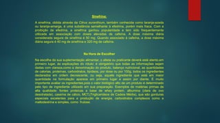 Sinefrina:
A sinefrina, obtida através da Citrus auranthium, também conhecida como laranja-azeda
ou laranja-amarga, é uma substância semelhante à efedrina, porém mais fraca. Com a
proibição da efedrina, a sinefrina ganhou popularidade e tem sido frequentemente
utilizada em associação com doses elevadas de cafeína. A dose máxima diária
considerada segura de sinefrina é 50 mg. Quando associado à cafeína, a dose máxima
diária segura é 40 mg de sinefrina e 320 mg de cafeína.
Na Hora de Escolher
Na escolha da sua suplementação alimentar, o atleta ou praticante deverá está atento,em
primeiro lugar, às explicações do rótulo: é obrigatório que todas as informações sejam
dadas com clareza,como a denominação do produto, balanço nutricional, as quantidades
de calorias, proteínas, carboidratos, lipídeos, por dose ou por 100g, todos os ingredientes
declarados em ordem decrescente, ou seja, aquele ingrediente que está em maior
quantidade na formulação aparece em primeiro lugar e assim por diante. É muito
importante avaliar os ingredientes,pois o valor biológico alto de um produto é determinado
pelo tipo de ingrediente utilizado em sua preparação. Exemplos de matérias primas de
alta qualidade: fontes proteicas a base de whey protein, albumina (clara de ovo
desidratada), caseína de cálcio, MCT,(Triglicerideos de Cadeia Média), que são gorduras
especiais excelentes para a produção de energia, carboidratos complexos como a
maltodextrina e simples, como frutose.
 