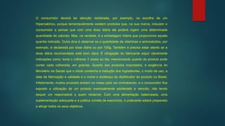 O consumidor deverá ter atenção redobrada, por exemplo, na escolha de um
Hipercalórico, porque lamentavelmente existem produtos que, na sua marca, induzem o
consumidor a pensar que com uma dose diária ele poderá ingerir uma determinada
quantidade de calorias. Mas, na verdade, é a embalagem inteira que proporciona aquela
quantia indicada. Outra dica é observar se a quantidade de vitaminas e aminoácidos, por
exemplo, é declarada por dose diária ou por 100g. Também é preciso estar atento se a
dose diária recomendada está bem clara. É obrigação do fabricante expor claramente
indicações como: tome x colheres 3 vezes ao dia, mencionando quanto do produto pode
conter cada colherada, em gramas. Quanto aos produtos importados, é exigência do
Ministério da Saúde que o rótulo contenha a tradução dos ingredientes, o modo de uso, a
data de fabricação e validade e o nome e endereço do distribuidor do produto no Brasil.
Infelizmente, muitos produtos entram no nosso país via contrabando, e o consumidor fica
exposto a utilização de um produto eventualmente adulterado e vencido, não tendo
sequer um responsável a quem reclamar. Com uma alimentação balanceada, uma
suplementação adequada e a prática correta de exercícios, o praticante estará preparado
a atingir todos os seus objetivos.
 