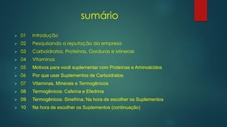 sumário
➢ 01 Introdução
➢ 02 Pesquisando a reputação da empresa
➢ 03 Carboidratos, Proteínas, Gorduras e Minerais
➢ 04 Vitaminas
➢ 05 Motivos para você suplementar com Proteínas e Aminoácidos
➢ 06 Por que usar Suplementos de Carboidratos
➢ 07 Vitaminas, Minerais e Termogênicos
➢ 08 Termogênicos: Cafeína e Efedrina
➢ 09 Termogênicos: Sinefrina; Na hora de escolher os Suplementos
➢ 10 Na hora de escolher os Suplementos (continuação)
 