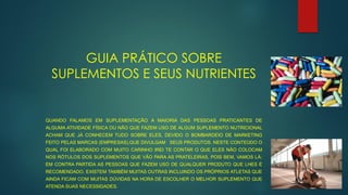 GUIA PRÁTICO SOBRE
SUPLEMENTOS E SEUS NUTRIENTES
QUANDO FALAMOS EM SUPLEMENTAÇÃO A MAIORIA DAS PESSOAS PRATICANTES DE
ALGUMA ATIVIDADE FÍSICA OU NÃO QUE FAZEM USO DE ALGUM SUPLEMENTO NUTRICIONAL
ACHAM QUE JÁ CONHECEM TUDO SOBRE ELES, DEVIDO O BOMBARDEIO DE MARKETING
FEITO PELAS MARCAS (EMPRESAS),QUE DIVULGAM SEUS PRODUTOS. NESTE CONTEÚDO O
QUAL FOI ELABORADO COM MUITO CARINHO IREI TE CONTAR O QUE ELES NÃO COLOCAM
NOS RÓTULOS DOS SUPLEMENTOS QUE VÃO PARA AS PRATELEIRAS, POIS BEM, VAMOS LÁ:
EM CONTRA PARTIDA AS PESSOAS QUE FAZEM USO DE QUALQUER PRODUTO QUE LHES É
RECOMENDADO, EXISTEM TAMBÉM MUITAS OUTRAS INCLUINDO OS PRÓPRIOS ATLETAS QUE
AINDA FICAM COM MUITAS DÚVIDAS NA HORA DE ESCOLHER O MELHOR SUPLEMENTO QUE
ATENDA SUAS NECESSIDADES.
 