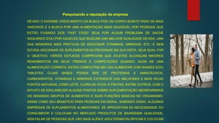 DEVIDO O ENORME CRESCIMENTO DA BUSCA POR UM CORPO BONITO PARA OS MAIS
VAIDOSOS E A BUSCA POR UMA ALIMENTAÇÃO MAIS SAUDÁVEL POR PESSOAS QUE
ESTÃO FUGINDO DOS “FAST FOOD” SEJA POR ALGUM PROBLEMA DE SAÚDE
ADQUIRIDO E/OU POR AQUELES QUE BUSCAM UMA MELHOR QUALIDADE DEVIDA, UMA
DAS MANEIRAS MAIS PRÁTICAS DE ADICIONAR VITAMINAS, MINERAIS, ETC...É SEM
DÚVIDA ADICIONAR OS SUPLEMENTOS NUTRICIONAIS EM SUA DIETA, SEJA QUAL FOR
O OBJETIVO. VÁRIOS ESTUDOS COMPROVAM QUE ATLETAS ALCANÇAM MAIORES
RENDIMENTOS EM SEUS TREINOS E COMPETIÇÕES QUANDO, ALÉM DE UMA
ALIMENTAÇÃO CORRETA, ESTES COMPLETAM SEU DIA ALIMENTAR COM SHAKES E/OU
TABLETES CUJAS BASES PODEM SER DE PROTEÍNAS E AMINOÁCIDOS,
CARBOIDRATOS, VITAMINAS E MINERAIS EXTRAÍDOS DAS MELHORES E MAIS RICAS
FONTES NATURAIS, COMO LEITE, CLARA DE OVOS, E FRUTAS, ENTRE OUTROS. COM O
INTUITO DE ESCLARECER ALGUNS PONTOS SOBRE SUPLEMENTAÇÃO ABORDAREMOS
OS GRANDES GRUPOS DE ALIMENTOS E SUAS FUNÇÕES BÁSICAS NO ORGANISMO,
ASSIM COMO SEU BENEFÍCIO PARA PESSOAS EM GERAL. SABENDO DISSO, ALGUMAS
EMPRESAS DE SUPLEMENTOS ALIMENTARES, SE APROVEITAM DA NECESSIDADE DO
CONSUMIDOR E COLOCAM NO MERCADO PRODUTOS DE BAIXÍSSIMA QUALIDADE,
SEM FALAR DE PESSOAS QUE VÃO MAIS ALÉM E ADULTERAM,FALSIFICAM E COLOCAM
Pesquisando a reputação da empresa
 