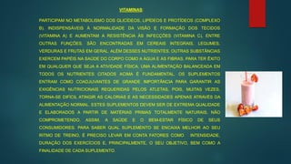 VITAMINAS:
PARTICIPAM NO METABOLISMO DOS GLICÍDEOS, LIPÍDEOS E PROTÍDEOS (COMPLEXO
B). INDISPENSÁVEIS À NORMALIDADE DA VISÃO E FORMAÇÃO DOS TECIDOS
(VITAMINA A) E AUMENTAM A RESISTÊNCIA ÀS INFECÇÕES (VITAMINA C), ENTRE
OUTRAS FUNÇÕES. SÃO ENCONTRADAS EM CEREAIS INTEGRAIS, LEGUMES,
VERDURAS E FRUTAS EM GERAL. ALÉM DESSES NUTRIENTES, OUTRAS SUBSTÂNCIAS
EXERCEM PAPÉIS NA SAÚDE DO CORPO COMO A ÁGUA E AS FIBRAS. PARA TER ÊXITO
EM QUALQUER QUE SEJA A ATIVIDADE FÍSICA, UMA ALIMENTAÇÃO BALANCEADA EM
TODOS OS NUTRIENTES CITADOS ACIMA É FUNDAMENTAL. OS SUPLEMENTOS
ENTRAM COMO COADJUVANTES DE GRANDE IMPORTÂNCIA PARA GARANTIR AS
EXIGÊNCIAS NUTRICIONAIS REQUERIDAS PELOS ATLETAS, POIS, MUITAS VEZES,
TORNA-SE DIFÍCIL ATINGIR AS CALORIAS E AS NECESSIDADES APENAS ATRAVÉS DA
ALIMENTAÇÃO NORMAL. ESTES SUPLEMENTOS DEVEM SER DE EXTREMA QUALIDADE
E ELABORADOS A PARTIR DE MATÉRIAS PRIMAS TOTALMENTE NATURAIS, NÃO
COMPROMETENDO, ASSIM, A SAÚDE E O BEM-ESTAR FÍSICO DE SEUS
CONSUMIDORES. PARA SABER QUAL SUPLEMENTO SE ENCAIXA MELHOR AO SEU
RITMO DE TREINO, É PRECISO LEVAR EM CONTA FATORES COMO INTENSIDADE,
DURAÇÃO DOS EXERCÍCIOS E, PRINCIPALMENTE, O SEU OBJETIVO, BEM COMO A
FINALIDADE DE CADA SUPLEMENTO.
 