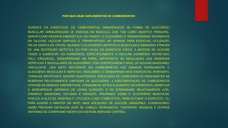 POR QUE USAR SUPLEMENTOS DE CARBOIDRATOS
DURANTE OS EXERCÍCIOS, OS CARBOIDRATOS ARMAZENADOS NA FORMA DE GLICOGÊNIO
MUSCULAR (ARMAZENAGEM DE ENERGIA NO MÚSCULO QUE TEM COMO OBJETIVO PRINCIPAL,
SERVIR COMO RESERVA ENERGÉTICA). NO FÍGADO, O GLICOGÊNIO É TRANSFORMADO NOVAMENTE
EM GLICOSE (AÇÚCAR SIMPLES) E TRANSPORTADO NO SANGUE PARA EVENTUAL UTILIZAÇÃO
PELOS MÚSCULOS ATIVOS. QUANDO O GLICOGÊNIO HEPÁTICO E MUSCULAR É DIMINUÍDO ATRAVÉS
DE UMA RESTRIÇÃO DIETÉTICA OU POR CAUSA DO EXERCÍCIO FÍSICO, A SÍNTESE DE GLICOSE
TENDE A AUMENTAR. OS HORMÔNIOS, ESPECIFICAMENTE A INSULINA (HORMÔNIO SECRETADO
PELO PÂNCREAS), DESEMPENHAM UM PAPEL IMPORTANTE NA REGULAÇÃO DAS RESERVAS
HEPÁTICAS E MUSCULARES DE GLICOGÊNIO, POR CONTROLAREM O NÍVEL DE AÇÚCAR SANGUÍNEO
CIRCULANTE. UMA DIETA DEFICIENTE EM CARBOIDRATOS FAZ DIMINUIR RAPIDAMENTE O
GLICOGÊNIO MUSCULAR E HEPÁTICO, REDUZINDO O DESEMPENHO NOS EXERCÍCIOS. PORTANTO,
TORNA-SE IMPORTANTE INGERIR QUANTIDADES ADEQUADAS DE CARBOIDRATOS PARA MANTER AS
RESERVAS RELATIVAMENTE LIMITADAS DE GLICOGÊNIO. A SUPLEMENTAÇÃO DE CARBOIDRATOS
ATRAVÉS DE BEBIDAS ENERGÉTICAS, CONSUMIDAS ANTES E DURANTE OS EXERCÍCIOS, BENEFICIA
O DESEMPENHO AERÓBICO DE LONGA DURAÇÃO, E DE INTENSIDADE RELATIVAMENTE ALTA,
EXEMPLO: MARATONA, CICLISMO E NATAÇÃO, POUPANDO ASSIM O GLICOGÊNIO MUSCULAR,
PORQUE A GLICOSE INGERIDA É UTILIZADA COMO COMBUSTÍVEL PARA ACIONAR O EXERCÍCIO, OU
PARA AJUDAR A MANTER UM NÍVEL MAIS ADEQUADO DE GLICOSE SANGUÍNEA, CONSEGUINDO
ASSIM PREVENIR CEFALEIAS (DOR DE CABEÇA, ENXAQUECA), TONTEIRAS, NÁUSEAS E OUTROS
SINTOMAS DE COMPROMETIMENTO DO SISTEMA NERVOSO CENTRAL.
 