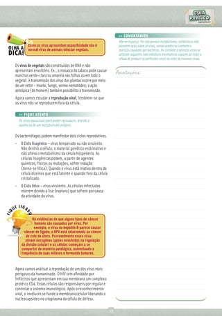 >> COMENTÁRIOS
                                                                     Não se esqueça. Por não possuir metabolismo, antibióticos não
        Como os vírus apresentam especiﬁcidade não é                 possuem ação sobre os vírus, sendo usados no combate a
        normal vírus de animais infectar vegetais.                   doenças causadas por bactérias. No combate a doenças virais se
                                                                     utilizam coquetéis com inibidores enzimáticos capazes de inibir a
                                                                     célula de produzir as partículas virais ou inibir as enzimas virais.
Os vírus de vegetais são constituídos de RNA e não
apresentam envoltório. Ex.: o mosaico do tabaco pode causar
manchas verde-clara ou amarela nas folhas ou em todo o
                                                                    Anotações:
vegetal. A transmissão dos vírus das plantas ocorre por meio
de um vetor – inseto, fungo, verme nematódeo; a ação
antrópica (do homem) também possibilita a transmissão.
Agora vamos estudar a reprodução viral, lembrem-se que
os vírus não se reproduzem fora da célula.

  >> FIQUE ATENTO
  Os vírus parasitam para poder reproduzir, devido a
  ausência de um metabolismo próprio.

Os bacteriófagos podem manifestar dois ciclos reprodutivos.
• O Ciclo lisogênico – vírus temperado ou não virulento.
  Não destrói a célula; o material genético está inativo e
  não altera o metabolismo da célula hospedeira. As
  células lisogênicas podem, a partir de agentes
  químicos, físicos ou mutações, sofrer indução
  (torna-se lítica). Quando o vírus está inativo dentro da
  célula dizemos que está latente e quando fora da célula
  cristalizado.
• O Ciclo lítico – vírus virulento. As células infectadas
  morrem devido a lise (ruptura) que sofrem por causa
  da atividade do vírus.




            Há evidências de que alguns tipos de câncer
             humano são causados por vírus. Por
             exemplo, o vírus da hepatite B parece causar
      câncer de fígado; o HPV está relacionado ao câncer
       de colo de útero. Provavelmente esses vírus
       ativam oncogênes (genes envolvidos na regulação
    da divisão celular) e as células começam a se
    comportar de maneira patológica, aumentando a
    frequência de suas mitoses e formando tumores.


Agora vamos analisar a reprodução de um dos vírus mais
perigosos da humaninade. O HIV tem aﬁnidade por
linfócitos que apresentam em sua membrana um complexo
protéico CD4. Essas células são responsáveis por regular e
controlar o sistema imunológico. Após o reconhecimento
viral, o invólucro se funde a membrana celular liberando o
nucleocapsídeo no citoplasma da célula de defesa.

                                                               13
 
