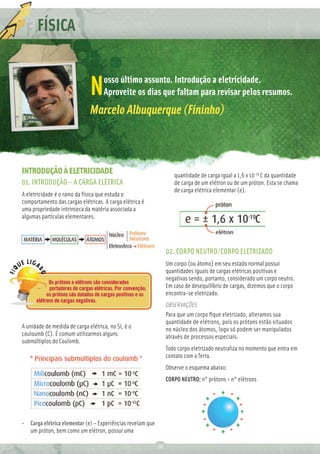 FÍSICA


                                     osso último assunto. Introdução a eletricidade.
                               N     Aproveite os dias que faltam para revisar pelos resumos.
                               Marcelo Albuquerque (Fininho)



INTRODUÇÃO À ELETRICIDADE                                            quantidade de carga igual a 1,6 x 10-19 C da quantidade
01. INTRODUÇÃO – A CARGA ELÉTRICA                                    de carga de um elétron ou de um próton. Esta se chama
                                                                     de carga elétrica elementar (e).
A eletricidade é o ramo da física que estuda o
comportamento das cargas elétricas. A carga elétrica é
uma propriedade intrínseca da matéria associada a
algumas partículas elementares.




                                                                  02. CORPO NEUTRO/CORPO ELETRIZADO
                                                                  Um corpo (ou átomo) em seu estado normal possui
                                                                  quantidades iguais de cargas elétricas positivas e
                                                                  negativas sendo, portanto, considerado um corpo neutro.
            Os prótons e elétrons são considerados
            portadores de cargas elétricas. Por convenção,        Em caso de desequilíbrio de cargas, dizemos que o corpo
           os prótons são dotados de cargas positivas e os        encontra-se eletrizado.
      elétrons de cargas negativas.
                                                                  OBSERVAÇÕES
                                                                  Para que um corpo ﬁque eletrizado, alteramos sua
                                                                  quantidade de elétrons, pois os prótons estão situados
A unidade de medida de carga elétrica, no SI, é o                 no núcleo dos átomos, logo só podem ser manipulados
couloumb (C). É comum utilizarmos alguns                          através de processos especiais.
submúltiplos do Coulomb.
                                                                  Todo corpo eletrizado neutraliza no momento que entra em
                                                                  contato com a Terra.
                                                                  Observe o esquema abaixo:
                                                                  CORPO NEUTRO: n° prótons = n° elétrons




• Carga elétrica elementar (e) – Experiências revelam que
  um próton, bem como um elétron, possui uma

                                                             16
 