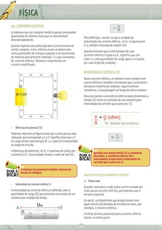FÍSICA
09. CORRENTE ELÉTRICA                                                                       i=
                                                                                                 Q
                                                                                                 ∆t
Já sabemos que um condutor metálico possui uma grande
quantidade de elétrons livres que se movimentam                   Pela deﬁnição, conclui-se que a unidade da
desordenadamente.                                                 intensidade da corrente elétrica, no SI, é expressa em
Quando ligamos uma pilha (gerador) aos terminais de               C/s, também chamada de ampère (A).
um ﬁo condutor, estes elétrons livres recebem uma
                                                                  Quando dizemos que a intensidade de uma
certa quantidade de energia e passam a se movimentar
                                                                  corrente elétrica é igual a 4 A, significa que em
de maneira parcialmente ordenada. É o que chamamos
                                                                  cada 1 s, uma quantidade de carga igual a 4 C passa
de corrente elétrica. Observe o esquema de um
                                                                  por uma seção do condutor.
circuito simpliﬁcado.

                                                                  RESISTÊNCIA ELÉTRICA (R)
                                                                  Numa corrente elétrica, os elétrons livres colidem com
                                                                  outros elétrons e também com átomos que constituem a
                                                                  estrutura cristalina do condutor, logo encontram
                                                                  resistência, à sua passagem ao longo do meio condutor.
                                                                  Para calcularmos a resistência elétrica basta dividirmos a
                                                                  tensão (U) entre os terminais de um condutor pela
                                                                  intensidade da corrente que o percorre (i).




•   Diferença de potencial (U)
Podemos observar na ﬁgura acima que a pilha possui uma
                                                                                                 U
indicação que corresponde a 1,5 V. Signiﬁca dizer que 1 C                                 R=
                                                                                                 i
de carga recebe uma energia de 1,5 J para ser transportada
ao longo do circuito.
A diferença de potencial, no SI, é expressa em joules por
                                                                          Aplicada uma mesma tensão (U) a condutores
coulomb (J/C). Essa unidade recebe o nome de volt (V).                    diferentes, a resistência elétrica (R) é
                                                                          inversamente proporcional à intensidade da
                                                                          corrente que os percorre (i).

         A diferença de potencial é também chamada de
         tensão ou voltagem.
                                                                  ALGUNS EFEITOS DA CORRENTE ELÉTRICA
                                                                  a) Efeito Joule
•   Intensidade da corrente elétrica (i)
                                                                  Quando colocamos a mão sobre um fio isolado por
A intensidade da corrente elétrica é deﬁnida como a               onde passa corrente elétrica, percebemos que o
quantidade de carga (Q) que atravessa uma seção de um             mesmo esquenta.
condutor por unidade de tempo.
                                                                  Em geral, os dispositivos que proporcionam esse
                                                                  aquecimento são dotados de resistência como, por
                                                                  exemplo, o chuveiro elétrico.
                                                                  O efeito térmico produzido pela corrente elétrica
                                                                  chama-se efeito joule.

                                                             20
 