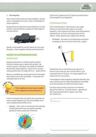 b) Efeito Magnético                                                O pólo norte (expresso por N) é aquele que aponta para o
                                                                   norte geográﬁco (sul magnético).
Toda corrente elétrica gera um campo magnético. Quanto
maior a intensidade da corrente, maior a intensidade do
campo magnético.                                                   ELETROMAGNETISMO
Os disjuntores são dispositivos que protegem os circuitos          O físico dinamarquês H. Oersted provou que cargas
elétricos contra problemas causados por sobrecargas de             elétricas em movimento dão origem a um campo
corrente elétrica.                                                 magnético. Para comprovar essa ideia, basta aproximarmos
                                                                   uma bússola de um ﬁo por onde passa uma corrente
                                                                   elétrica. Iremos observar que a agulha sofre desvios.
                                                                   •   O Eletroímã – Para obter um eleroímã basta enrolarmos
                                                                       um pedaço de ﬁo a um núcleo de ferro (Ex.: prego).

Quando a intensidade da corrente supera um certo valor
desejado, a chave magnética desliga automaticamente.

NOÇÕES DE ELETROMAGNETISMO
MAGNETISMO
Quando aproximamos um ímã de pequenos objetos
metálicos notamos que os objetos são atraídos. Isso
acontece porque o ímã possui uma região de inﬂuência
denominada campo magnético, assim como as massas –                 Submetendo o ﬁo a uma diferença de potencial, o
campo gravitacional e as cargas elétricas - campo elétrico.        mesmo é percorrido por uma corrente elétrica, que
Observa-se também que certas partes do ímã conseguem               consequentemente irá gerar um campo magnético na
atrair objetos com maior intensidade. Essas partes são             região próxima a essa espira.
chamadas polos de um ímã.                                          A intensidade do campo magnético criado pelo eletroímã, bem
                                                                   como a distância que ele atingirá dependerão da intensidade
                                                                   da corrente aplicada e do número de voltas da espira.

           • Polos magnéticos de mesmo nome se repelem.            Com base neste princípio é possível criar inúmeros
            • Polos magnéticos de nomes diferentes se              dispositivos elétricos, incluindo motores, cabeçotes de
    atraem.                                                        leitura/gravação para discos rígidos e toca-ﬁtas,
                                                                   alto-falantes etc.

A Terra se comporta como um grande imã, possuindo um
imenso campo magnético que serve de proteção contra                Anotações:
certas radiações provenientes do Sol.
•   A bússola – Trata-se de um instrumento de localização
    formado basicamente por uma agulha imantada,
    apoiada de modo a poder girar livremente.




                                                              21
 