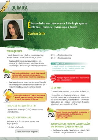 Q QUÍMICA

                                    hora de fechar com chave de ouro. Dê todo gás agora na
                               É    reta ﬁnal. Lembre-se, revisar nunca é demais.

                               Daniela Leite



TERMOQUÍMICA
É a parte da química que estuda as trocas de calor que             ∆H > 0 → Reação endotérmica
ocorrem durante a formação de uma reação química.                  ∆H < 0 → Reação exotérmica
• Reação endotérmica: é aquela que só ocorre com
  absorção de calor (neste caso a quantidade de calor                >> FIQUE ATENTO
  absorvido para realizar a reação é maior que o liberado).          A energia não pode ser criada nem destruída, apenas
                                                                     transformada. Esse fato é também conhecido como
                                                                     princípio da conservação da energia.
        Nas reações endotérmicas, a energia dos produtos é
        maior que a dos reagentes, pois os reagentes
        absorvem energia para se transformar nos produtos.                   A entalpia depende do estado físico das substâncias
                                                                   CUIDADO
                                                                             e seu estado alotrópico.
• Reação exotérmica: é aquela que ocorre com liberação
  de calor (a quantidade de calor liberado é maior que o
  inicialmente absorvido para realizar a reação).                  LEI DE HESS
                                                                   É também conhecida como “Lei do estado ﬁnal e inicial”.
           Nas reações exotérmicas a energia dos produtos          Esse cientista percebeu que a variação de entalpia
            é menor que a dos reagentes, pois uma parte            envolvida em uma reação química depende somente do
           da energia dos reagentes foi liberada.                  seu estado inicial e ﬁnal, não importando o caminho da
                                                                   reação, desde que a pressão e a temperatura do sistema
                                                                   sejam iguais nos estados inicial e ﬁnal.
ENTALPIA DE UMA SUBSTÂNCIA (H)
É a quantidade de energia (calor) armazenada em
cada substância.                                                             Quando vier uma equação pedindo para calcular a
                                                                             variação de entalpia ﬁnal, basta somar as
                                                                             entalpias intermediárias.
VARIAÇÃO DE ENTALPIA (∆H)                                                    ΔHf = ΔH1 + ΔH2

Mede a variação de calor que ocorre em uma
reação química.                                                    AGORA VAMOS ESTUDAR AS CLASSIFICAÇÕES
É calculado pela fórmula:                                          DAS ENTALPIAS (CALOR DE REAÇÃO)
                                                                   a) Entalpia de formação: é a variação de entalpia (∆H)
              ∆H = H produtos – H reagentes                           associada à reação de síntese de 1 mol da

                                                              24
 