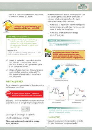 substância, a partir de seus elementos constituintes               Os reagentes têm que ﬁcar o mais próximo possível. É por
    na forma mais estável, 25°C e 1atm.                                isso que os reagentes sólidos devem ser triturados ou
                                                                       postos em solução para reagir melhor, eles devem
                                                                       obedecer a teoria das colisões tais como:
                                                                       1. As moléculas se chocam entre si com muita frequência
             A entalpia de uma substância simples na forma                e uma orientação apropriada é que elas não devem se
             mais estável, a 25°C e 1atm é igual a ZERO.
                                                                          chocar de raspão, mas sim de frente.
                                                                       2. As moléculas devem se chocar com energia
                                                                          suﬁciente para reagir.
   UFBA 2007 (1ª FASE) / Questão 21
  (64) A equação química 2C4H10(g) + 13CO2(l) 8CO2(g)
                                                                         >> FIQUE ATENTO
       + 10H2O(l), ƒHo = 2873,3kJ, que representa a
       combustão total do gás butano, evidencia que a                    A energia mínima necessária para iniciar uma reação
       energia liberada na queima de 58,1g desse gás é                   chama-se “ENERGIA DE ATIVAÇÃO”.
       igual a 2873,3kJ.

  Proposição FALSA.
  2 mol de C4H10 libera 2873,3kJ o que quer dizer que 2 x 58g =                A velocidade da reação depende da ENERGIA DE
  96g da queima desse gás libera 2873,3 Kj.                                    ATIVAÇÃO. Aquelas reações que precisam de uma
                                                                               energia de ativação maior são as que demoram mais
                                                                               para ocorrer, pois precisam de mais energia para iniciar.
b) Entalpia de combustão: é a variação de entalpia
   (∆H) associada à combvustão de 1 mol da
   substância, estando os participantes da reação a
   25°C e 1atm (estado padrão).
c) Entalpia de ligação: é a energia absorvida (processo
   endotérmico) por um sistema gasoso, a 25°C e
   1atm, para que sejam quebradas 1 mol de ligação
   entre dois átomos.

CINÉTICA QUÍMICA
É a parte da química que estuda a velocidade das reações e
os fatores que a modiﬁcam.


CUIDADO   As concentrações dos reagentes e dos produtos
          modiﬁcam-se com o tempo em uma reação química.


Calculamos a velocidade média de consumo dos reagentes e
a velocidade média de formação dos produtos pela fórmula:

                                    ∆C                                   >> FIQUE ATENTO
                            Vm =
                                    ∆T
                                                                         As reações explosivas, aquelas que ocorrem muito rápido,
                                                                         possuem baixa energia de ativação.
∆C: variação da concentração da substância.

∆T: Intervalo de duração do tempo.                                     CATALISADORES
São necessárias duas condições primárias para que                      São substâncias que aumentam a velocidade da reação,
ocorra uma reação.                                                     eles agem diminuindo a “energia de ativação”.

                                                                  25
 