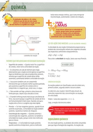 Q QUÍMICA
                                                                          terão maior energia cinética, que é uma energia de
                                                                          movimentação, aumentando o número de choques.
           O catalisador não altera o ΔH, a única
            inﬂuência que ele tem em uma reação
           química é na velocidade da reação, por isso
     ele não interfere no equilíbrio da reação.

                                                                                 Esses fatores inﬂuenciam na velocidade da
                                                                                reação, porque fazem com que aumente o
                                                                                número de choques entre as moléculas
                                                                             favorecendo o acontecimento das reações e
                                                                          aumentando assim sua velocidade.



                                                                      LEI DE AÇÃO DAS MASSAS (LEI DE GULDBERG-WAAGE)
                                                                      A velocidade de uma reação é diretamente proporcional ao
                                                                      produto das concentrações molares dos reagentes elevados
                                                                      aos respectivos coeﬁcientes estequiométricos.
                                                                      aX(g) + bY(g) → cZ(g)

                                                                      Para achar a velocidade da reação, basta usar essa fórmula:
FATORES QUE INFLUENCIAM A VELOCIDADE DA REAÇÃO
• Superfície de contato → Quanto maior for a superfície                                      V = K [X]a . [Y]b
  de contato, maior será a velocidade da reação.
Ex. 1: Se colocarmos um cubo de mármore para reagir,                  Ex.: 2SO2(g) + O2(g) → 2SO3(g)
    observaremos que a reação ocorrerá apenas na superfície.
    Agora se dividirmos esse cubo em pedacinhos menores,              Resposta:
    veremos que a superfície de contato desse sólido                  V= K [SO2]2 . [O2]1
    aumentará, aumentando também a velocidade da reação.
Ex. 2: Isso ocorre também com um comprimido                           ORDEM DA REAÇÃO:
    efervescente que se dissolve melhor quando quebrado,
    pois aumenta a superfície de contato entre o                      As reações podem ser classiﬁcadas como de ordem zero,
    comprimido e o reagente que, neste caso, é a água.                primeira ordem, segunda ordem e terceira ordem.

Ex. 3: Para acender um fogo, primeiro coloca lascas de                A ordem de uma reação é identificada através da
    lenha para que, depois seja colocado as toras.                    soma dos expoentes das concentrações na equação
                                                                      de velocidade.
Ex. 4: O bombril enferruja muito mais do que uma lâmina de
    ferro, isso ocorre porque a superfície de contato do ferro        Ordem = soma dos expoentes = 2 + 1 = 3.
    em forma de bombril é bem maior, fazendo com que a
    reação entre o ferro e o oxigênio seja mais rápida.               Logo, a reação é de terceira ordem.

• Pressão → Se tiver reagentes gasosos, quando há um
  aumento na pressão, a velocidade da reação também                    CUIDADO
                                                                                 Algumas reações ocorrem em etapa. Neste caso,
  aumenta. (aumenta o número de choques).                                        a velocidade da reação é determinada pela
                                                                                 etapa mais lenta.
• Concentração dos reagentes → Quando aumenta a
  concentração dos reagentes, aumenta-se também a
  velocidade da reação, porque existe mais moléculas
  para se chocar.                                                     EQUILÍBRIO QUÍMICO
• Temperatura → A velocidade da reação aumenta                        Em uma reação química, os produtos vão sendo consumidos
  quando aumenta a temperatura, pois as moléculas                     para que haja a formação dos reagentes. As reações são

                                                                 26
 
