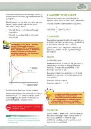 reversíveis à medida que o produto vai sendo formado, ele           DESLOCAMENTO DE EQUILÍBRIO
vai sendo também consumido (degradados), formando-se
os reagentes.                                                       Quando se altera um dos fatores que inﬂuencia um
                                                                    equilíbrio, este se desloca de modo a anular a ação aplicada.
Equilíbrio químico só ocorre em uma reação reversível
na qual a velocidade da reação direta é igual a                     Fatores que modiﬁcam o deslocamento do equilíbrio:
velocidade da reação inversa.                                                    1
• Velocidade direta: é a velocidade de formação                     2A(g) + B(g) ↔ C(g) + D(g), ∆H > 0
  dos produtos.                                                                  2
• Velocidade inversa: é a velocidade de formação
  dos reagentes.                                                    CONCENTRAÇÃO
                                                                    Quando adiciona uma substância A ou B, o equilíbrio será
                                                                    deslocado no sentido 1, fazendo com que essa substância
          Veriﬁca-se que em uma reação, a velocidade                seja consumida, mantendo assim o equilíbrio.
          direta (V1) vai diminuindo, assim como a
          velocidade inversa (V2) vai aumentando com o              Quando diminui C ou D, o equilíbrio será deslocado
          tempo. Depois de certo tempo, as velocidades se           no sentido 1, fazendo com que haja maior formação
          igualam e as concentrações permanecem                     dos produtos.
          constantes. Quando ocorre isso, dizemos que a
          reação entrou em equilíbrio.
                                                                    PRESSÃO
                                                                    Ela só inﬂuência gases.
                                                                    Para entender melhor, você precisa saber que quando há
                                                                    uma diminuição do número de mols (quantidade de
                                                                    moléculas) na reação, consequentemente, há uma
                                                                    diminuição na pressão do gás.
                                                                    Quando aumenta a pressão, o equilíbrio será deslocado
                                                                    para o lado em que tenha o menor número de mols, no
                                                                    caso, sentido 1.
                                                                    Volume dos produtos = 2 + 1= 3
                                                                    Volume dos reagentes = 1 + 1 = 2


O equilíbrio é calculado através de uma constante.
A constante de equilíbrio só é inﬂuenciada pela variação                         A pressão de um gás é inversamente proporcional
da temperatura K = P/ R. Isso quer dizer que quando                               ao volume, porque ao colocarmos uma
aumenta o produto, a constante aumenta, e quando                                 quantidade de gás em um recipiente e comprimi-
aumenta o reagente, a constante diminui.                                  lo, esse gás vai diminuindo seu volume e teremos uma
                                                                           maior quantidade de choques entre as moléculas,
                                                                          fazendo com que haja uma maior pressão no sistema.

CUIDADO   Substâncias sólidas não participam da expressão da
          constante de equilíbrio.
                                                                    TEMPERATURA
                                                                    Quando aumenta a temperatura, o equilíbrio se desloca
  >> FIQUE ATENTO                                                   no sentido da reação que produz um abaixamento da
  Quando existir substâncias gasosas em uma reação, a
                                                                    temperatura, portanto, no sentido da reação
  constante de equilíbrio pode ser expressa em função das           endotérmico (reação que absorve calor, havendo um
  pressões parciais.                                                abaixamento na temperatura).

                                                               27
 
