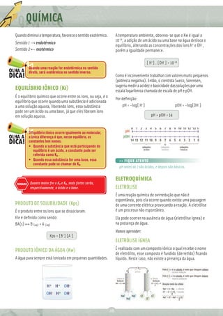 Q QUÍMICA
Quando diminui a temperatura, favorece o sentido exotérmico.         A temperatura ambiente, observa-se que o Kw é igual a
                                                                     10-14, a adição de um ácido ou uma base na água desloca o
Sentido 1 → endotérmico
                                                                     equilíbrio, alterando as concentrações dos íons H+ e OH-,
Sentido 2 ← exotérmico                                               porém a igualdade permanece.

                                                                                          [ H+] . [OH-] = 10-14
          Quando uma reação for endotérmica no sentido
          direto, será exotérmica no sentido inverso.
                                                                     Como é inconveniente trabalhar com valores muito pequenos
                                                                     (potência negativa). Então, o cientista Sueco, Sorensen,
                                                                     sugeriu medir a acidez e basicidade das soluções por uma
EQUILÍBRIO IÔNICO (Ki)                                               escala logarítmica chamada de escala de pH e pOH.
É o equilíbrio químico que ocorre entre os íons, ou seja, é o
                                                                     Por deﬁnição:
equilíbrio que ocorre quando uma substância é adicionada
a uma solução aquosa, liberando íons, essa substância                    pH = -log[ H+]                       pOH = -log[OH-]
pode ser um ácido ou uma base, já que eles liberam íons
em solução aquosa.                                                                           pH + pOH = 14


          O Equilíbrio iônico ocorre igualmente ao molecular,
          a única diferença é que, nesse equilíbrio, as
          constantes tem nomes:
          • Quando a substância que está participando do
             equilíbrio é um ácido, a constante pode ser
             referida como Ka .
          • Quando essa substância for uma base, essa                  >> FIQUE ATENTO
             constante pode se chamar de Kb.
                                                                       pH antes do 7 são ácidos, e depois são básicos.


                                                                     ELETROQUÍMICA
CUIDADO    Quanto maior for o Ka e Kb, mais fortes serão,
           respectivamente, o ácido e a base.                        ELETRÓLISE
                                                                     É uma reação química de oxirredução que não é
                                                                     espontânea, pois ela ocorre quando existe uma passagem
PRODUTO DE SOLUBILIDADE (Kps)                                        de uma corrente elétrica provocando a reação. A eletrólise
É o produto entre os íons que se dissociaram.                        é um processo não espontâneo.
Ele é deﬁnido como sendo:                                            Ela pode ocorrer na ausência de água (eletrólise ígnea) e
BA(s) ↔ B+(aq) + A-(aq)                                              na presença de água.
                                                                     Vamos aprender:
                         Kps = [B+] [A-]
                                                                     ELETRÓLISE ÍGNEA
PRODUTO IÔNICO DA ÁGUA (Kw)                                          É realizado com um composto iônico o qual recebe o nome
                                                                     de eletrólito, esse composto é fundido (derretido) ﬁcando
A água pura sempre está ionizada em pequenas quantidades.            líquido. Neste caso, não existe a presença da água.




                                                                28
 