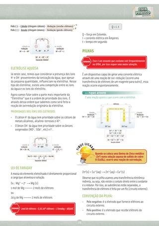 Q = i. t

                                                                                 Q = força em Colombs
                                                                                 I = corrente elétrica em Ãmperes
                                                                                 t = tempo em segundo

                                                                                 PILHAS

                                                                                 CUIDADO   Esse é um assunto que costuma cair frequentemente
                                                                                           na UFBA, por isso requer uma maior atenção.
ELETRÓLISE AQUOSA
Já neste caso, temos que considerar a presença dos íons                          É um dispositivo capaz de gerar uma corrente elétrica
H+ e OH- provenientes da ionização da água, que apesar                           através de uma reação de oxi-redução (ocorre uma
da pequena quantidade, inﬂuenciam na eletrólise. Nesse                           transferência de elétrons de um reagente para outro), essa
tipo de eletrólise, existe uma competição entre os íons                          reação ocorre espontaneamente.
da água e os íons do eletrólito.
                                                                                   >> FIQUE ATENTO
Agora vamos falar sobre a parte mais importante da
“Eletrólise” que é a ordem de prioridade dos íons. É                               É uma reação oposta a que ocorre com a eletrólise.
através dessa ordem que sabemos como será feito a
reação de oxirredução originária da eletrólise.
PRIORIDADES DOS ÍONS DOS ELETRODOS
• O cátion H+ da água tem prioridade sobre os cátions de
  metais alcalinos, alcalino-terrosos e Al3+.
• O ânion OH- da água tem prioridade sobre os ânions
  oxigenados (NO3-, SO42-, etc) e F-.




                                                                                             Quando se coloca uma lâmina de Zinco metálico
                                                                                              (Zn0) numa solução aquosa de sulfato de cobre
                                                                                             II (CuSO4), ocorre uma reação de oxirredução.


LEI DE FARADAY
                                                                                 Zn0(s) + Cu2+(aq) → Zn2+(aq) + Cu0 (s)
A massa do elemento eletrolisado é diretamente proporcional
a carga que atravessa a solução.                                                 Observe que na pilha usamos uma transferência eletrônica
          2+      e-                                                             indireta, ou seja, não existe o contato direto entre o oxidante
Ex.: Mg + 2 → Mg (s)
                                                                                 e o redutor. Por isso, as substâncias estão separadas, a
1 mol de Mg ————— 2 mols de elétrons                                             transferência de elétrons é feita por um ﬁo (circuito externo).
ou
24 g de Mg ————— 2 mols de elétrons                                              CONVENÇÃO DA PILHA:
                                                                                 • Polo negativo: é o eletrodo que fornece elétrons ao
                                                                                   circuito externo.
CUIDADO        1mol de elétrons = 6,02.1023 elétrons = 1 Faraday = 96500C
                                                                                 • Polo positivo: é o eletrodo que recebe elétrons do
                                                                                   circuito externo.

                                                                            29
 
