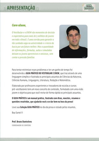 APRESENTAÇÃO
          Ç

  Caro aluno,

  O Vestibular e o ENEM são momentos de decisão
  e expectativa para mais de 5 milhões de jovens
  em todo o Brasil. É uma corrida para garantir a
  tão sonhada vaga na universidade e o início da
  busca por um futuro melhor. Mas a quantidade
  de informações, fórmulas, aulas e simulados
  deixam os jovens apreensivos e ansiosos, sem
  contar a pressão familiar.



  Para tentar minimizar esses problemas e ter um ganho de tempo foi
  desenvolvido o GUIA PRÁTICO DO VESTIBULAR E ENEM, que traz através de uma
  linguagem simples e ilustrada os principais assuntos de Ciências da Natureza,
  Ciências Humana, Linguagens, Literatura, Redação e Matemática.

  Elaborado por professores experientes e inovadores de escolas e cursos
  pré-vestibulares tem um novo conceito de conteúdo, formatado com uma visão
  jovem e objetiva para que você revise de forma rápida os principais assuntos.

  O GUIA PRÁTICO é um manual prático, ilustrado com dicas, macetes, resumos e
  questões resolvidas, que ajudarão você a se dar bem na hora da prova!

  Leve sua Coleção GUIA PRÁTICO no dia da prova e estude pelos resumos.

  Boa Sorte!!!


  Prof. Bruno Dantralves
  COORDENADOR DE CONTEÚDO




                                          3
 