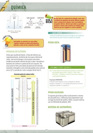 Q QUÍMICA
                                                                           Quanto maior for o potencial de oxidação, maior será
                                                                           a tendência do elemento em perder elétrons e quanto
                                                                           maior o potencial de redução, maior sua tendência
                                                                           em ganhar elétrons. Observe que ambos os potenciais
                                                                           possuem o mesmo valor numérico em módulo (pode
                                                                           observar que um é negativo e o outro é positivo).


                                                                   >> FIQUE ATENTO
                                                                   O cálculo da diferença de potencial (ddp ou ∆E°) pode ser
                                                                   feito através dos potenciais de oxidação ou redução.

          Semicélula ou semicela (ou meia pilha)
           signiﬁca metade da célula eletroquímica;              PILHA SECA
          equivale a cada um dos conjuntos da pilha.



POTENCIAL DE ELETRODO
Vimos que na pilha de Daniel, o ﬂuxo de elétrons vai,
espontaneamente, da lâmina de zinco para a lâmina de
cobre. Isso ocorre porque o zinco possui uma maior
tendência em perder elétrons do que o cobre. Na prática é
bastante útil conhecer o potencial de um conjunto. Por
essa razão foi feito uma tabela de potencial de eletrodo,
tomando o hidrogênio como eletrodo padrão como valor de             UFBA 2007 (1ª FASE) / Questão 21
zero a 25°C, pressão de 1 atm e solução 1M de íons H+.             (16) A reação global de uma bateria de automóvel, representada
                                                                        pela equação química Pb(s) + PbO2(s) + 2HSO4- (aq) +
                                                                        2H3O+(aq) → 2PbSO4(s) + 4H2O(l), mostra que o chumbo é
                                                                        o polo negativo da bateria.

                                                                   Proposição VERDADEIRA.
                                                                   No ânodo (polo negativo ocorre a oxidação de chumbo
                                                                   metálico a chumbo 2+). E no cátodo (polo positivo) ocorre a
                                                                   redução do chumbo 4+ a chumbo 2+).



                                                                 PILHA ALCALINA
                                                                 O esquema geral dessa pilha é praticamente o mesmo
                                                                 de uma pilha seca. A diferença mais importante é que
                                                                 no lugar do cloreto de amônio, NH4Cl, na parte externa,
                                                                 usa-se hidróxido de potássio, KOH.

                                                                 BATERIA DE AUTOMÓVEL




                                                            30
 