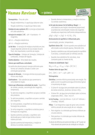Vamos Revisar                                      >> QUÍMICA

Termoquímica – Troca de calor.                                    • Quando diminui a temperatura, a reação se desloca
• Reação endotérmica: é aquela que absorve calor.                   no sentido exotérmico.

• Reação exotérmica: é aquela que libera calor.                   Lei de ação das massas (Lei de Guldberg-Waage) – A
                                                                      velocidade de uma reação é diretamente proporcional
Entalpia de uma sustância (H) é a energia armazenada                  ao produto das concentrações molares dos reagentes
   em cada substância.                                                elevados aos respectivos coeﬁcientes estequiométricos.
Variação de entalpia (∆H) - ∆H = H produtos – H
                                                                  aX(g) + bY(g) → cZ(g):   V = K [ X]a . [Y]b
   reagentes.
                                                                  Deslocamento de equilíbrio é inﬂuenciado pela:
∆H >0 → Reação endotérmica
                                                                  concentração, pressão, temperatura.
∆H <0 → Reação exotérmica
                                                                  Equilíbrio iônico (Ki) – Ocorre quando uma substância é
Lei de Hess – A variação de entalpia envolvida em uma
    reação depende somente do seu estado inicial e                   adicionada a uma solução aquosa, liberando íons.
    ﬁnal, não importando o caminho da reação.                     • Quando a substância que está participando do equilíbrio
Tipos de Entalpias – Entalpia de formação, Entalpia de              é um ácido, a constante pode ser referida como Ka .
   combustão, Entalpia de ligação.                                • Quando essa substância for uma base, essa
Cinética Química – Velocidade das reações.                          constante pode se chamar de Kb.
Fatores que modiﬁcam a velocidade:                                Produto de solubilidade (Kps)
As moléculas devem possuir energia suﬁciente para                 BA(s) ↔ B+ (aq) + A-(aq) → Kps = [B+] [A-]
   formar um complexo ativado e colidir com                       Produto iônico da água (Kw)
   orientação apropriada.
                                                                  [H+] . [OH-] = 10-14 → pH + pOH = 14
Energia de Ativação – A energia mínima necessária para
   iniciar uma reação.                                            Eletroquímica
Catalisadores – São substâncias que aumentam a                    Eletrólise: corrente elétrica provocando uma reação. Ela
   velocidade da reação.                                              pode ocorrer na ausência de água (Eletrolise Ígnea)
Fatores que inﬂuenciam a velocidade da reação – Superfície            e na presença de água.
   de contato, pressão, concentração dos reagentes,               • O cátion H+ da água tem prioridade sobre os cátions
   temperatura,                                                     de metais alcalinos, alcalinos-terroso e Al3+.
• Se adiciona reagente, o equilíbrio vai para o sentido           • O ânion OH- da água tem prioridade sobre os ânions
  dos produtos.                                                     oxigenados (NO3-, SO42- etc) e F.
• Se adiciona produto, o equilíbrio vai para o sentido            Lei de Faraday – 1mol de elétrons = 6,02.1023 elétrons =
  dos reagentes.                                                      1 Faraday = 96500C.
• Se retira produto, o equilíbrio se desloca para a               Pilhas – É um dispositivo capaz de gerar uma corrente
  formação dos produtos.
                                                                      elétrica através de uma reação de oxi-redução.
• Se retira reagentes, o equilíbrio se desloca para a
                                                                  • Polo negativo: é o eletrodo que fornece elétrons ao
  formação dos reagentes.
                                                                    circuito externo.
• Quando aumenta a pressão, o equilíbrio será
  deslocado para o lado em que tenha o menor                      • Polo positivo: é o eletrodo que recebe elétrons do
  número de mols.                                                   circuito externo.

• Quando aumenta da temperatura, a reação se                      O cálculo da diferença de potencial (ddp ou ∆E°) pode ser
  desloca no sentido endotérmico.                                     feito através dos potenciais de oxidação ou redução.


                                                             31
                                                             31
 