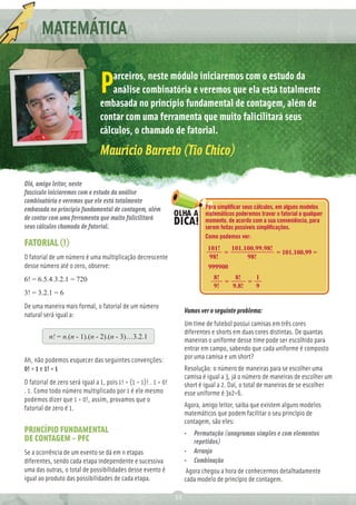 MATEMÁTICA

                                    arceiros, neste módulo iniciaremos com o estudo da
                                P   análise combinatória e veremos que ela está totalmente
                                embasada no princípio fundamental de contagem, além de
                                contar com uma ferramenta que muito falicilitará seus
                                cálculos, o chamado de fatorial.
                                Maurício Barreto (Tio Chico)

Olá, amigo leitor, neste
fascículo iniciaremos com o estudo da análise
combinatória e veremos que ele está totalmente
embasada no princípio fundamental de contagem, além                           Para simpliﬁcar seus cálculos, em alguns modelos
                                                                              matemáticos poderemos travar o fatorial a qualquer
de contar com uma ferramenta que muito falicilitará                           momento, de acordo com a sua conveniência, para
seus cálculos chamada de fatorial.                                            serem feitas possíveis simpliﬁcações.
                                                                              Como podemos ver:
FATORIAL (!)                                                                   101!   101.100.99.98!
                                                                                    =                = 101.100.99 =
O fatorial de um número é uma multiplicação decrescente                         98!        98!
desse número até o zero, observe:                                              999900
6! = 6.5.4.3.2.1 = 720                                                           8!    8!    1
                                                                                    =      =
                                                                                 9!   9.8!   9
3! = 3.2.1 = 6
De uma maneira mais formal, o fatorial de um número
                                                                      Vamos ver o seguinte problema:
natural será igual a:
                                                                      Um time de futebol possui camisas em três cores
                                                                      diferentes e shorts em duas cores distintas. De quantas
          n! = n.(n - 1).(n - 2).(n - 3)…3.2.1                        maneiras o uniforme desse time pode ser escolhido para
                                                                      entrar em campo, sabendo que cada uniforme é composto
Ah, não podemos esquecer das seguintes convenções:                    por uma camisa e um short?
0! = 1 e 1! = 1                                                       Resolução: o número de maneiras para se escolher uma
                                                                      camisa é igual a 3, já o número de maneiras de escolher um
O fatorial de zero será igual a 1, pois 1! = (1 – 1)! . 1 = 0!        short é igual a 2. Daí, o total de maneiras de se escolher
. 1. Como todo número multiplicado por 1 é ele mesmo                  esse uniforme é 3x2=6.
podemos dizer que 1 = 0!, assim, provamos que o
fatorial de zero é 1.                                                 Agora, amigo leitor, saiba que existem alguns modelos
                                                                      matemáticos que podem facilitar o seu princípio de
                                                                      contagem, são eles:
PRINCÍPIO FUNDAMENTAL                                                 •   Permutação (anagramas simples e com elementos
DE CONTAGEM – PFC                                                         repetidos)
Se a ocorrência de um evento se dá em n etapas                        • Arranjo
diferentes, sendo cada etapa independente e sucessiva                 • Combinação
uma das outras, o total de possibilidades desse evento é               Agora chegou a hora de conhecermos detalhadamente
igual ao produto das possibilidades de cada etapa.                    cada modelo de princípio de contagem.

                                                                 32
 