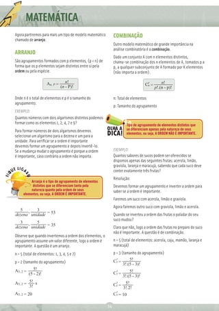 MATEMÁTICA
Agora partiremos para mais um tipo de modelo matemático        COMBINAÇÃO
chamado de arranjo.
                                                               Outro modelo matemático de grande importância na
                                                               análise combinatória é a combinação.
ARRANJO
                                                               Dado um conjunto A com n elementos distintos,
São agrupamentos formados com p elementos, (p < n) de          chama-se combinação dos n elementos de A, tomados p a
forma que os p elementos sejam distintos entre si pela         p, a qualquer subconjunto de A formado por K elementos
ordem ou pela espécie.                                         (não importa a ordem).

                      An, P =      n!                                                  p       n!
                                (n - P)!                                            Cn =
                                                                                           p!.(n - p)!

Onde n é o total de elementos e p é o tamanho do               n: Total de elementos
agrupamento.
                                                               p: Tamanho do agrupamento
EXEMPLO:
Quantos números com dois algarismos distintos podemos
formar como os elementos 1, 2, 4, 7 e 9?                                Tipo de agrupamento de elementos distintos que
Para formar números de dois algarismos devemos                          se diferenciam apenas pela natureza de seus
                                                                        elementos, ou seja, A ORDEM NÃO É IMPORTANTE.
selecionar um algarismo para a dezena e um para a
unidade. Para veriﬁcar se a ordem é importante
devemos formar um agrupamento e depois invertê-lo.
Se a mudança mudar o agrupamento é porque a ordem              EXEMPLO:
é importante, caso contrário a ordem não importa.              Quantos sabores de sucos podem ser oferecidos se
                                                               dispomos apenas das seguintes frutas: acerola, limão,
                                                               graviola, laranja e maracujá, sabendo que cada suco deve
                                                               conter exatamente três frutas?
                                                               Resolução:
          Arranjo é o tipo de agrupamento de elementos
           distintos que se diferenciam tanto pela             Devemos formar um agrupamento e inverter a ordem para
          natureza quanto pela ordem de seus                   saber se a ordem é importante.
     elementos, ou seja, A ORDEM É IMPORTANTE.
                                                               Faremos um suco com acerola, limão e graviola.
                                                               Agora faremos outro suco com graviola, limão e acerola.
  5 ,     3
dezena unidade = 53                                            Quando se inverteu a ordem das frutas o paladar do seu
                                                               suco mudou?
  3 ,     5
dezena unidade = 35                                            Claro que não, logo a ordem das frutas no preparo do suco
                                                               não é importante. A questão é de combinação.
Observe que quando invertemos a ordem dos elementos, o
agrupamento assume um valor diferente, logo a ordem é          n = 5 (total de elementos: acerola, caju, mamão, laranja e
importante. A questão é um arranjo.                            maracujá)
n = 5 (total de elementos: 1, 3, 4, 5 e 7)                     p = 3 (tamanho do agrupamento)
                                                                 3
                                                               C5 =       5!
p = 2 (tamanho do agrupamento)                                        3!.(5 - 3)!
A5, 2 =      5!                                                 3
                                                               C5 =       5!
          (5 - 2)!
                                                                      3!.(5 - 3)!
A5, 2 = 5! s                                                    3
                                                               C5 =    5!
        3!                                                            3!.2!
                                                                3
A5, 2 = 20                                                     C5 = 10

                                                          34
 