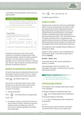 e sem requerer cálculos trabalhosos. Como veremos na                            15
                                                                          15% = 100 = 0,15 , daí 320.(0,15) = 48.
seguite questão:
                                                                          O vendedor ganhou R$ 48,00.
   UFBA 2008 (1ª FASE) / Questão 03
       Uma caixa contém quatro varetas azuis, medindo 1cm, 3cm,
       4cm e 7cm, e três varetas verdes, medindo 2 cm, 3cm e 4 cm.
                                                                          O QUE É O JURO?
       Com relação às varetas da caixa, é correto aﬁrmar:                 Suponha que você, amigo leitor, tenha uma casa (patrimônio
  (08) O desvio-padrão dos comprimentos das varetas verdes é              imóvel), é claro que você pode deixar seu imóvel ser usado
               2                                                          por uma pessoa por um determinado período de tempo e
       igual a
               3                                                          depois desse período essa pessoa devolva sua casa e uma
  Proposição FALSA.                                                       vantagem ﬁnanceira pela utilização dela, essa vantagem
  As três varetas verdes medem: 2 cm, 3cm e 4cm.                          ﬁnanceira é chamada de aluguel. Agora suponha que seu
  A média aritmética desses três comprimentos é                           patrimônio não seja mais imóvel, isto é, um patrimônio móvel
   2+3+4           9                                                      (um capital), da mesma maneira, você pode deixar esse
               =       = 3, então o desvio padrão será
        3          3                                                      capital na mão de terceiros para ser utilizado por um período e
         (2 - 3)2 + (3 - 3)2 + (4 - 3)2      1+0+1             2          depois desse período a pessoa te devolva o seu capital e mais
  S=                                    =          =
                       3                       3               3          uma vantagem ﬁnanceira pela utilização desse capital (juro).
                                                       2   2 .
  e não precisa ser nenhum gênio para veriﬁcar que       ≠                O juro nada mais é que a vantagem ﬁnanceira obtida com o
                                                       3   3
                                                                          aluguel de um capital.
                                                                          Quando se recebe o capital e o juro correspondente ao
Amigo leitor, observe que no dia a dia nos vemos                          aluguel desse capital, o valor total recebido recebe o
envolvidos com problemas de pagamento de contas,                          nome de montante.
cálculos de prestações, dúvidas em relação a compra de
algum bem, se é mais vantajoso comprar à vista ou                         Montante = Capital + Juros.
parcelado e até se é melhor juntar o dinheiro e comprar à                 Existem basicamente dois tipos de capitalização: a
vista. Observe, todas as situações em questão são meras                   simples e a composta.
aplicações da matemática ﬁnanceira.
                                                                          Toda capitalização envolve um capital (c) a ser
                                                                          empregado na transação, a uma taxa de juro (i) por um
NOÇÕES DE MATEMÁTICA FINANCEIRA                                           determinado tempo (t).
Um dos principais pilares da matemática ﬁnanceira é o de
porcentagem. Quando escrevemos 3% (lê-se: três por
                                                                            >> FIQUE ATENTO
cento) estamos usando uma forma para representar a
                                                                            1. Deve existir coerência entre taxa e tempo.
fração 3 , que também é igual a 0,03.                                       2. Não se pode somar capitais em datas diferentes.
       100

Para calcular um percentual sobre um valor, basta                         CAPITALIZAÇÃO SIMPLES
multiplicar esse valor pela fração ou pelo número
decimal correspondente a porcentagem a ser                                Ocorre quando o juro é calculado sempre sobre o capital
calculada. Por exemplo:                                                   inicial empregado.
a) Calcular 35% de 2000.                                                  As fórmulas utilizadas na capitalização simples são:
          35                                                                  c.i.t , que é utilizada quando a taxa for aplicada na
35% = 100 = 0,35 então efetua-se o produto 2000.                          j=
                                                                              100
(0,35) = 700.                                                             forma de porcentagem ou fracionária.
                                                                          j = c.i.t , que é utilizada quando a taxa for aplicada na
b) um vendedor recebe de comissão 15% do valor de                         forma decimal.
   cada mercadoria vendida. Sabendo que certo dia o
   vendedor vendeu um produto que custou R$                               EXEMPLO:
   320,00. Qual a comissão ganhada pelo vendedor                          Considerando que um banco empresta a uma pessoa
   nessa negociação?                                                      uma quantia de R$ 5.000,00 a juros simples, pelo

                                                                     37
 