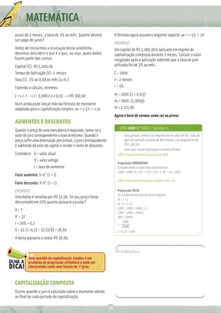 MATEMÁTICA
prazo de 2 meses, a taxa de 3% ao mês. Quanto deverá                A fórmula agora assume o seguinte aspecto m = c.(1 + i)t
ser pago de juros?
                                                                    EXEMPLO:
Antes de iniciarmos a resolução desse problema,                     Um capital de R$ 2.000,00 é aplicado em regime de
devemos descobrir o que é o que, ou seja, quais dados               capitalização composta durante 2 meses. Calcule o valor
fazem parte das contas.                                             resgatado após a aplicação sabendo que a taxa de juro
Capital (C): R$ 5.000,00                                            utilizada foi de 3% ao mês.
Tempo de Aplicação (t): 2 meses                                     C = 2000
Taxa (i): 3% ou 0,03 ao mês (a.m.)                                  t = 2 meses
Fazendo o cálculo, teremos:                                         i = 3%

J = c.i. t → J = 5.000 x 2 x 0,03 → R$ 300,00                       m = 2000.(1 + 0,03)2
                                                                    m = 2000. (1,0609)
Você ainda pode lançar mão da fórmula de montante
adaptada para a capitalização simples m = c.(1 + i.t)               m = 2.121,80
                                                                    Agora é hora de vermos como cai na prova:
AUMENTOS E DESCONTOS
                                                                       UFBA 2008 (1ª FASE) / Questão 01
Quando o preço de uma mercadoria é majorado, soma-se o
valor do juro correspondente a esse acréscimo. Quando o                   Uma pessoa contraiu um empréstimo no valor de R$ 1.000,00
preço sofre uma diminuição percentual, o juro correspondente              para ser quitado no prazo de dois meses, com pagamento de
é subtraído do valor do capital e recebe o nome de desconto.              R$ 1.300,00.
                                                                          Com base nessa informação é correto aﬁrmar:
Considere: V = valor atual                                           (08) A taxa bimestral de juros é de 30%
           V’= valor antigo
                                                                     Proposição VERDADEIRA.
           i = taxa de aumento                                       Considerando x como taxa do bimestre.
                                                                     1300 = 1000.(x + 1)2 → (x + 1)2 = 1,30 → x = 30%.
Fator aumento: V=V’.(1 + i)
                                                                     (08) A taxa mensal de juros simples é de 13%
Fator desconto: V=V’.(1 - i)
EXEMPLO:                                                             Proposição FALSA.
                                                                     Se a taxa mensal for de juros simples:
Uma bolsa é vendida por R$ 32,00. Se seu preço fosse                 m=c+j
descontado em 20% quanto passaria a custar?                          m = c + c.i.t
                                                                     1300 = 1000 + 1000. i.2
V=?
                                                                     1300 - 1000 = 2000.i
V’ = 32                                                              300 = 2000i
I = 20% = 0,2                                                             300
                                                                     i=
                                                                         2000
V = 32.(1-0,2) = 32.(0,8) = 26,60                                    i = 0,15 = 15%
A bolsa passaria a custar R$ 26,60.


                                                                    Anotações:
        Toda questão de capitalização simples é um
        problema de progressão aritmética e pode ser
        interpretada como uma função do 1º grau.



CAPITALIZAÇÃO COMPOSTA
Ocorre quando o juro é calculado sobre o montante obtido
ao ﬁnal de cada período de capitalização.

                                                               38
 