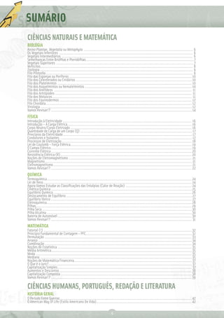 SUMÁRIO
CIÊNCIAS NATURAIS E MATEMÁTICA
BIOLOGIA
Reino Plantae, Vegetalia ou Metaphyta ..................................................................................................... 6
Os Vegetais Inferiores ............................................................................................................................ 6
Vegetais Intermediários ......................................................................................................................... 6
Semelhanças Entre Brióﬁtas e Pteridóﬁtas....................................................................................................7
Vegetais Superiores ...............................................................................................................................7
Verticilos............................................................................................................................................. 8
Zoologia ............................................................................................................................................. 9
Filo Protozõa ........................................................................................................................................ 9
Filo das Esponjas ou Poríferos ................................................................................................................. 10
Filo dos Celenterados ou Cnidários ........................................................................................................... 10
Filo dos Platelmintos ............................................................................................................................ 10
Filo dos Asquelmintos ou Nematelmintos ................................................................................................... 10
Filo dos Anelídeos ............................................................................................................................... 11
Filo dos Artrópodes .............................................................................................................................. 11
Filo dos Moluscos ................................................................................................................................. 11
Filo dos Equinodermos .......................................................................................................................... 12
Filo Chordata ....................................................................................................................................... 12
Virologia ............................................................................................................................................ 12
Vamos Revisar!? .................................................................................................................................. 14
FÍSICA
Introdução à Eletricidade ....................................................................................................................... 16
Introdução – A Carga Elétrica ................................................................................................................... 16
Corpo Neutro/Corpo Eletrizado ................................................................................................................ 16
Quantidade de Carga de um Corpo (Q) ....................................................................................................... 17
Princípios da Eletricidade ....................................................................................................................... 17
Condutores e Isolantes .......................................................................................................................... 17
Processos de Eletrização ........................................................................................................................ 18
Lei de Coulomb – Força Elétrica ................................................................................................................ 19
O Campo Elétrico .................................................................................................................................. 19
Corrente Elétrica .................................................................................................................................. 20
Resistência Elétrica (R) ......................................................................................................................... 20
Noções de Eletromagnetismo .................................................................................................................. 21
Magnetismo........................................................................................................................................ 21
Eletromagnetismo ................................................................................................................................ 21
Vamos Revisar!? .................................................................................................................................. 22
QUÍMICA
Termoquímica...................................................................................................................................... 24
Lei de Hess ......................................................................................................................................... 24
Agora Vamos Estudar as Classiﬁcações das Entalpias (Calor de Reação) ............................................................. 24
Cinética Química .................................................................................................................................. 25
Equilíbrio Químico ................................................................................................................................26
Deslocamento de Equilíbrio .................................................................................................................... 27
Equilíbrio Iônico .................................................................................................................................. 27
Eletroquímica ......................................................................................................................................28
Pilhas ................................................................................................................................................29
Pilha Seca .......................................................................................................................................... 30
Pilha Alcalina ...................................................................................................................................... 30
Bateria de Automóvel ............................................................................................................................ 30
Vamos Revisar!? .................................................................................................................................. 31
MATEMÁTICA
Fatorial (!) ......................................................................................................................................... 32
Princípio Fundamental de Contagem – PFC.................................................................................................. 32
Permutação ........................................................................................................................................ 33
Arranjo .............................................................................................................................................. 34
Combinação ........................................................................................................................................ 34
Noções de Estatística ............................................................................................................................ 35
Média Aritmética.................................................................................................................................. 35
Moda ................................................................................................................................................ 35
Mediana ............................................................................................................................................ 35
Noções de Matemática Financeira............................................................................................................. 37
O Que é o Juro? .................................................................................................................................... 37
Capitalização Simples ............................................................................................................................ 37
Aumentos e Descontos ..........................................................................................................................38
Capitalização Composta .........................................................................................................................38
Vamos Revisar!? ..................................................................................................................................39

CIÊNCIAS HUMANAS, PORTUGUÊS, REDAÇÃO E LITERATURA
HISTÓRIA GERAL
O Período Entre Guerras ............................................................................................................................ 42
O American Way Of Life (Estilo Americano De Vida).......................................................................................... 42

                                                                            4
 