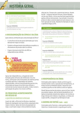 HISTÓRIA
         REDAÇÃO GERAL
             Ç
   PUC                                                                  além das leis, ﬁcavam sob o controle dos brancos. Através
                                                                        da CNA - Congresso Nacional Africano, Nelson Mandela,
  Usa-se o nome Guerra Fria para designar:                              um dos seus líderes, iniciou uma luta Anete apartheid que
  d)     O conjunto de tensões entre Estados Unidos e União             ganhou esferas internacionais. Suas atitudes o levaram a
         Soviética resultante da disputa, entre ambas, por uma          prisão em 1964 e somente depois de muito massacre e de
         posição hegemônica no contexto internacional do pós
                                                                        forte oposição do mundo, Mandela foi libertado em 1991 e
         Segunda Guerra.
                                                                        o apartheid chegou ao ﬁm.
  Proposição VERDADEIRA.
  Essa disputa quase provoca a terceira guerra mundial em
                                                                           PUC (Adaptada)
  virtude das disputas com Cuba.
                                                                          A intolerância racial, cultural e religiosa foi a base de discursos e
                                                                          ações de partidos, movimentos e governos, ao longo do século XX.
                                                                          São exemplos dessas práticas de intolerância, À EXCEÇÃO DE:
A DESCOLONIZAÇÃO DA ÁFRICA E DA ÁSIA
                                                                          a)   As leis antissemitas em vigor na Alemanha durante o
Quais motivos contribuíram para a descolonização da África?                    período nazista.
• A consciência de luta dos povos dominados que nunca                     Proposição VERDADEIRA.
  deixaram de reagir ao invasor.                                          O nazismo era totalmente contra os judeus

• O próprio enfraquecimento das potências européias e o                   b)   A censura à imprensa e aos meios de comunicação exercida
  afrouxamento da pressão sobre as colônias.                                   pelo governo do Irã, a partir da Revolução Islâmica de 1979.

• O apoio interesseiro dos EUA e da URSS na                               Proposição VERDADEIRA.
  independência das colônias.                                             A ideia era controlar todos os meios possíveis.

                                                                          c)   Os princípios defendidos por Gandhi contra a dominação dos
                                                                               brancos na Índia dos anos de 1940.

                                                                          Proposição FALSA.
                                                                          Gandhi pregava a não violência e a desobediência civil para
                                                                          atingir a consciência de igualdade de todos.
                  Que a Conferência de Bandung, em 1955,
                 reunindo países afro-asiáticos decidiu condenar          d)   A política do Apartheid na África do Sul até o início dos
                 a colonização como princípio anti-humano? E                   anos 1990.
             que se deﬁniram como neutros diante da guerra
       fria, criando a expressão terceiro mundo?                          Proposição VERDADEIRA.
                                                                          A maioria negra teve que conviver durante anos com o sistema
                                                                          de segregação racial, imposto pela minoria branca .
Apesar das independências, a situação dos recém
formados países africanos não melhoraram. De certa
forma, continuaram como fornecedores de matérias primas                 A INDEPENDÊNCIA DA ÍNDIA
e produtos agrícolas e importadores de produtos                         Colonizados pelos ingleses e desde a primeira guerra
industrializados, além da intensiﬁcação das guerras civis,              mundial lutando contra a opressão dos metropolitanos, os
alimentadas por grupos minoritários que almejam o                       hindus tiveram em Mahatma Ghandi, impuseram uma
controle dos recursos naturais dos países. Ainda é visível a            resistência pacíﬁca na não violência contra os ingleses.
participação dos países ricos nesses conﬂitos.
                                                                        Ghandi liderava marchas de protesto, greves de fome, boicote
                                                                        aos produtos ingleses, além da famosa desobediência civil.
OS PRINCIPAIS ACONTECIMENTOS                                            Apesar da repressão constante dos ingleses e do incentivo as
DO SÉCULO XX                                                            brigas internas entre indianos e muçulmanos, os hindus com
A QUESTÃO DO APARTHEID AFRICANO                                         o apoio da ONU, conseguiram sua libertação em 1947.

A partir de 1948, a África do Sul oﬁcializa o Apartheid.
Regime de segregação racial que dividia a população entre
                                                                        A GUERRA DO VIETNÃ (1961 – 1975)
negros e brancos. Apesar da maioria da população ser                    Colonizados pelos franceses, ainda quando pertencia a
negra, os principais cargos e áreas produtivas do país,                 Indochina e tomado durante a segunda guerra pelos

                                                                   46
 