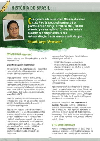 HISTÓRIA
      REDAÇÃO DO BRASIL
          Ç
                                 omeçaremos este nosso último Módulo entrando no
                              C  Estado Novo de Vargas e chegaremos até os
                              governos de hoje, ou seja, a república atual, também
                              conhecida por nova república. Durante este período
                              passamos pela ditadura militar e pela
                              redemocratização. É o que veremos a partir de agora...
                              Antonio Jorge (Pokemon)


ESTADO NOVO (1937-1944)
                                                              A aproximação de Vargas junto a classe trabalhadora
Também conhecido como ditadura Vargas por se tratar de        urbana originou, no Brasil, o
uma ditadura civil
                                                              • POPULISMO – Forma de manipulação do
apresentou as seguintes características:                        trabalhador urbano, onde o atendimento de
                                                                algumas reivindicações não interfere no controle
intervencionismo do Estado na economia e na sociedade           exercido pela burguesia.
e uma centralização política nas mãos do Executivo,
anulando o federalismo republicano.                           O Estado Novo iniciou o planejamento econômico,
                                                              procurando acelerar o processo de industrialização
Vargas reprimiu toda a atividade política, adotou             brasileiro. O Estado criou inúmeros órgãos com o
medidas econômicas nacionalizantes, como a criação do         objetivo de coordenar e estabelecer diretrizes de
Conselho Nacional do Petróleo e da Companhia                  política econômica.
Siderúrgica Nacional, além do início da construção do
complexo siderúrgico de Volta Redonda e criou as bases        O governo interveio na economia criando as empresas
para a formação de um corpo burocrático proﬁssional,          estatais – sem questionar o regime privado. As empresas
com a instalação do Departamento Administrativo do            estatais encontravam-se em setores estratégicos, como a
Serviço Público(DASP).                                        siderurgia (Companhia Siderúrgica Nacional), mineração
                                                              (Companhia Vale do Rio Doce), hidrelétrica (Companhia
Através de uma constituição altamente ditatorial              Hidrelétrica do Vale do São Francisco ).
conhecida como polaca em que apresentava aspectos
fascistas, tornando os sindicatos dependentes e               Do ponto de vista cultural, o DIP (Departamento de
extinguindo diversos partidos.                                Imprensa e Propaganda) realizava a propaganda do
                                                              governo. O DIP controlava os meios de comunicação por
O Estado Novo procurou controlar o movimento                  meio da censura. Foi o mais importante instrumento de
trabalhador através da subordinação dos sindicatos            sustentação da ditadura que, ao lado da polícia secreta,
ao Ministério do Trabalho. Proibiu-se as greves e             comandada por Filinto Müller instaurou no Brasil o período
qualquer tipo de manifestação. Por outro lado, o              do terror: prisões, repressão, exílios, torturas. Um rígido
Estado efetuou algumas concessões, tais como o                controle cultural.
salário mínimo, a semana de trabalho de 44 horas,
a carteira profissional, as férias remuneradas. As
leis trabalhistas foram reunidas em 1943 na
                                                              O FIM DO ESTADO NOVO
Consolidação das Leis do Trabalho (CLT),                      Diante da segunda guerra mundial (1939-1944) Vargas é
regulamentando as relações entre patrões e                    pressionado para romper a neutralidade e lutar ao lado dos
empregados.                                                   aliados, contra o eixo. A participação dos brasileiros cria

                                                         52
 