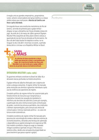 A reação uniu os grandes empresários, proprietários
rurais, setores conservadores da Igreja Católica e a classe         Anotações:
média urbana que realizaram a Marcha da Família com
Deus e pela Liberdade.
Em seguida houve uma revolta dos marinheiros do Rio de
Janeiro, servindo de pretexto para o golpe militar –
alegava-se que a disciplina nas Forças Armadas estava em
jogo. Na noite de 31 de março de 1964 o general Olympio
Mourão Filho (arquiteto do falso plano Cohen) colocou a
guarnição de Juiz de Fora em direção ao Rio de Janeiro. No
dia 1 de abril João Goulart foi deposto e exilou-se no
Uruguai no dia 2 de abril. Encerrava-se assim, o período
democrático e iniciava-se a República Militar no Brasil.




              As reformas de base assustaram a classe
             média que passaram a temer a permanência de
             Jango, daí a marcha da família com Deus pela
          liberdade é um sinal verde para o golpe militar e
    início de um período obscuro da história do Brasil.



DITADURA MILITAR (1964-1985)
Os governos militares existiram no Brasil de 1964-85 e
deixaram marcas profundas na história brasileira.
O golpe militar de 1964 foi efetivado com o objetivo de
evitar a ameaça comunista. O regime militar foi marcado
pelas restrições aos direitos e garantias individuais e pelo
uso da violência aos opositores do regime.
O modelo político do regime militar foi caracterizado pelo
fortalecimento do Executivo que marginalizou o
Legislativo (através da cassação de mandatos) e
interferiu nas decisões do Judiciário (como por exemplo,
a publicação dos atos institucionais) pela centralização
do poder, controle da estrutura partidária, dos sindicatos
e demais representações; pela censura aos meios de
comunicação e intensa repressão política – os casos de
tortura eram sistemáticos.
O modelo econômico do regime militar foi marcado pelo
processo de concentração de rendas e abertura externa da
economia brasileira, deixando uma herança de submissão
e dependência ao capital estrangeiro em especial ao FMI.
Este modelo econômico chegou ao auge no chamado
milagre econômico (período em que o PIB crescia a
números altos, dando uma sensação de prosperidade ao
povo brasileiro que passa a apoiar o golpe).

                                                               55
 