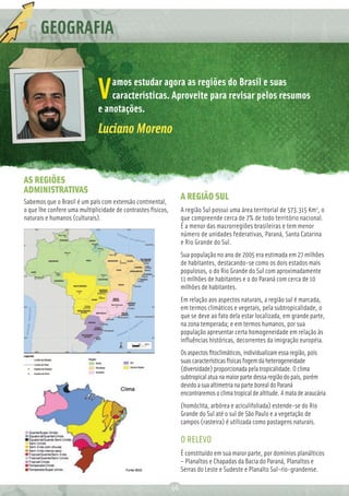 GEOGRAFIA

                                  amos estudar agora as regiões do Brasil e suas
                              V   características. Aproveite para revisar pelos resumos
                              e anotações.
                              Luciano Moreno


AS REGIÕES
ADMINISTRATIVAS
Sabemos que o Brasil é um país com extensão continental,
                                                                   A REGIÃO SUL
o que lhe confere uma multiplicidade de contrastes físicos,        A região Sul possui uma área territorial de 573.315 Km2, o
naturais e humanos (culturais).                                    que compreende cerca de 7% de todo território nacional.
                                                                   É a menor das macrorregiões brasileiras e tem menor
                                                                   número de unidades federativas, Paraná, Santa Catarina
                                                                   e Rio Grande do Sul.
                                                                   Sua população no ano de 2005 era estimada em 27 milhões
                                                                   de habitantes, destacando-se como os dois estados mais
                                                                   populosos, o do Rio Grande do Sul com aproximadamente
                                                                   11 milhões de habitantes e o do Paraná com cerca de 10
                                                                   milhões de habitantes.
                                                                   Em relação aos aspectos naturais, a região sul é marcada,
                                                                   em termos climáticos e vegetais, pela subtropicalidade, o
                                                                   que se deve ao fato dela estar localizada, em grande parte,
                                                                   na zona temperada; e em termos humanos, por sua
                                                                   população apresentar certa homogeneidade em relação às
                                                                   inﬂuências históricas, decorrentes da imigração européia.
                                                                   Os aspectos ﬁtoclimáticos, individualizam essa região, pois
                                                                   suas características físicas fogem da heterogeneidade
                                                                   (diversidade) proporcionada pela tropicalidade. O clima
                                                                   subtropical atua na maior parte dessa região do país, porém
                                                                   devido a sua altimetria na parte boreal do Paraná
                                                                   encontraremos o clima tropical de altitude. A mata de araucária
                                                                   (homóclita, arbórea e aciculifoliada) estende-se do Rio
                                                                   Grande do Sul até o sul de São Paulo e a vegetação de
                                                                   campos (rasteira) é utilizada como pastagens naturais.

                                                                   O RELEVO
                                                                   É constituído em sua maior parte, por domínios planálticos
                                                                   – Planaltos e Chapadas da Bacia do Paraná, Planaltos e
                                                                   Serras do Leste e Sudeste e Planalto Sul-rio-grandense.

                                                              56
 