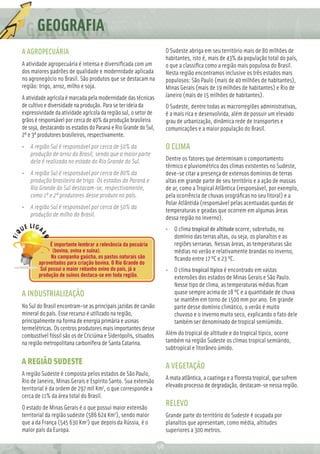GEOGRAFIA
A AGROPECUÁRIA                                                        O Sudeste abriga em seu território mais de 80 milhões de
                                                                      habitantes, isto é, mais de 43% da população total do país,
A atividade agropecuária é intensa e diversiﬁcada com um              o que a classiﬁca como a região mais populosa do Brasil.
dos maiores padrões de qualidade e modernidade aplicada               Nesta região encontramos inclusive os três estados mais
no agronegócio no Brasil. São produtos que se destacam na             populosos: São Paulo (mais de 40 milhões de habitantes),
região: trigo, arroz, milho e soja.                                   Minas Gerais (mais de 19 milhões de habitantes) e Rio de
A atividade agrícola é marcada pela modernidade das técnicas          Janeiro (mais de 15 milhões de habitantes).
de cultivo e diversidade na produção. Para se ter ideia da            O Sudeste, dentre todas as macrorregiões administrativas,
expressividade da atividade agrícola da região sul, o setor de        é a mais rica e desenvolvida, além de possuir um elevado
grãos é responsável por cerca de 40% da produção brasileira           grau de urbanização, dinâmica rede de transportes e
de soja, destacando os estados do Paraná e Rio Grande do Sul,         comunicações e a maior população do Brasil.
2º e 3º produtores brasileiros, respectivamente.
• A região Sul é responsável por cerca de 50% da                      O CLIMA
  produção de arroz do Brasil, sendo que a maior parte
  dela é realizada no estado do Rio Grande do Sul.                    Dentre os fatores que determinam o comportamento
                                                                      térmico e pluviométrico dos climas existentes no Sudeste,
• A região Sul é responsável por cerca de 80% da                      deve-se citar a presença de extensos domínios de terras
  produção brasileira de trigo. Os estados do Paraná e                altas em grande parte de seu território e a ação de massas
  Rio Grande do Sul destacam-se, respectivamente,                     de ar, como a Tropical Atlântica (responsável, por exemplo,
  como 1º e 2º produtores desse produto no país.                      pela ocorrência de chuvas orográﬁcas no seu litoral) e a
                                                                      Polar Atlântida (responsável pelas acentuadas quedas de
• A região Sul é responsável por cerca de 50% da
                                                                      temperaturas e geadas que ocorrem em algumas áreas
  produção de milho do Brasil.
                                                                      dessa região no inverno).
                                                                      • O clima tropical de altitude ocorre, sobretudo, no
                                                                        domínio das terras altas, ou seja, os planaltos e as
             É importante lembrar a relevância da pecuária              regiões serranas. Nessas áreas, as temperaturas são
              (bovina, ovina e suína).                                  médias no verão e relativamente brandas no inverno,
             Na campanha gaúcha, os pastos naturais são                 ﬁcando entre 17 ºC e 23 ºC.
       aproveitados para criação bovina. O Rio Grande do
        Sul possui o maior rebanho ovino do país, já a                • O clima tropical típico é encontrado em vastas
       produção de suínos destaca-se em toda região.                    extensões dos estados de Minas Gerais e São Paulo.
                                                                        Nesse tipo de clima, as temperaturas médias ﬁcam
A INDUSTRIALIZAÇÃO                                                      quase sempre acima de 18 ºC e a quantidade de chuva
                                                                        se mantêm em torno de 1500 mm por ano. Em grande
No Sul do Brasil encontram-se as principais jazidas de carvão           parte desse domínio climático, o verão é muito
mineral do país. Esse recurso é utilizado na região,                    chuvoso e o inverno muito seco, explicando o fato dele
principalmente na forma de energia primária e usinas                    também ser denominado de tropical semiúmido.
termelétricas. Os centros produtores mais importantes desse
combustível fóssil são os de Criciúma e Siderópolis, situados         Além do tropical de altitude e do tropical típico, ocorre
na região metropolitana carbonífera de Santa Catarina.                também na região Sudeste os climas tropical semiárido,
                                                                      subtropical e litorâneo úmido.

A REGIÃO SUDESTE                                                      A VEGETAÇÃO
A região Sudeste é composta pelos estados de São Paulo,
                                                                      A mata atlântica, a caatinga e a ﬂoresta tropical, que sofrem
Rio de Janeiro, Minas Gerais e Espírito Santo. Sua extensão
                                                                      elevado processo de degradação, destacam-se nessa região.
territorial é da ordem de 297 mil Km2, o que corresponde a
cerca de 11% da área total do Brasil.
O estado de Minas Gerais é o que possui maior extensão
                                                                      RELEVO
territorial da região sudeste (586 624 Km2), sendo maior              Grande parte do território do Sudeste é ocupada por
que a da França (545 630 Km2) que depois da Rússia, é o               planaltos que apresentam, como média, altitudes
maior país da Europa.                                                 superiores a 300 metros.

                                                                 58
 