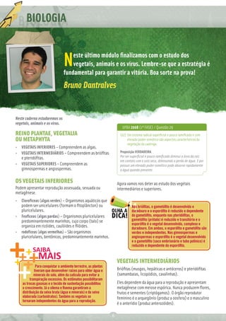 BIOLOGIA

                                     este último módulo ﬁnalizamos com o estudo dos
                                 N   vegetais, animais e os vírus. Lembre-se que a estratégia é
                                 fundamental para garantir a vitória. Boa sorte na prova!
                                 Bruno Dantralves


Neste caderno estudaremos os
vegetais, animais e os vírus.
                                                                        UFBA 2008 (1ª FASE) / Questão 29
REINO PLANTAE, VEGETALIA                                              (02) Um sistema radical superﬁcial e pouco ramiﬁcado e com
OU METAPHYTA                                                               elevado poder osmótico são aspectos característicos da
                                                                           vegetação da caatinga.
• VEGETAIS INFERIORES – Compreendem as algas.
• VEGETAIS INTERMEDIÁRIOS – Compreendem as brióﬁtas                   Proposição VERDADEIRA.
  e pteridóﬁtas.                                                      Por ser superﬁcial e pouco ramiﬁcado diminui a área da raiz
                                                                      em contato com o solo seco, diminuindo a perda de água. E por
• VEGETAIS SUPERIORES – Compreendem as                                possuir um elevado poder osmótico pode absorve rapidamente
  gimnospermas e angiospermas.                                        a água quando presente.


OS VEGETAIS INFERIORES                                               Agora vamos nos deter ao estudo dos vegetais
Podem apresentar reprodução assexuada, sexuada ou                    intermediários e superiores.
metagênese.
• Clorofíceas (algas verdes) – Organismos aquáticos que
  podem ser unicelulares (formam o ﬁtoplâncton) ou                            Nas brióﬁtas, o gametóﬁto é desenvolvido e
  pluricelulares.                                                             duradouro e o esporóﬁto é reduzido e dependente
• Feofíceas (algas pardas) – Organismos pluricelulares                        do gametóﬁto, enquanto nas pteridóﬁtas, o
  predominantemente marinhos, cujo corpo (talo) se                            gametóﬁto (prótalo) é reduzido e transitório e o
                                                                              esporóﬁto é o vegetal desenvolvido, complexo e
  organiza em rizóides, caulóides e ﬁlóides.                                  duradouro. Em ambos, o esporóﬁto e gametóﬁto são
• rodofíceas (algas vermelhas) – São organismos                               verdes e independentes. Nas gimnospermas e
  pluricelulares, bentônicos, predominantemente marinhos.                     angiospermas o esporóﬁto é o vegetal desenvolvido
                                                                              e o gametóﬁto (saco embrionário e tubo polínico) é
                                                                              reduzido e dependente do esporóﬁto.



                                                                     VEGETAIS INTERMEDIÁRIOS
              Para conquistar o ambiente terrestre, as plantas
             tiveram que desenvolver raízes para obter água e        Brióﬁtas (musgos, hepáticas e antóceros) e pteridóﬁtas
             minerais do solo, além da cutícula para evitar a        (samambaias, licopódios, cavalinhas).
          transpiração excessiva. Os estômatos possibilitaram
    as trocas gasosas e o tecido de sustentação possibilitou         Eles dependem da água para a reprodução e apresentam
    o crescimento. Já o xilema e ﬂoema garantiram a                  metagênese com meiose espórica. Nunca produzem ﬂores,
    distribuição da seiva bruta (água e minerais) e da seiva         frutos e sementes (criptógamos). O órgão reprodutor
    elaborada (carboidratos). Também os vegetais se                  feminino é o arquegônio (produz a oosfera) e o masculino
    tornaram independentes da água para a reprodução.
                                                                     é o anterídio (produz anterozóides).

                                                                 6
 