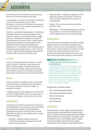 GEOGRAFIA
de 18% da área territorial brasileira), sendo o estado da          • A Mata dos Cocais – Composta por coqueirais como as
Bahia o maior em extensão territorial da região.                     palmáceas de babaçu e de carnaúba. Presente em
                                                                     vastas extensões do Maranhão, Piauí, Ceará e Rio
A sua população é estimada em 53 milhões de habitantes               Grande do Norte.
(cerca de 30% da população do país). Bahia,
Pernambuco e Ceará são os três estados mais populosos              • Cerrado – Presente em vastas extensões da Bahia,
da região Nordeste e as três cidades mais populosas são              Maranhão e Piauí.
Salvador, Fortaleza e Recife.
                                                                   • Mata Atlântica – Cobria vastas extensões da zona da mata,
O Nordeste é subdividido em quatro regiões. A zona da mata,          mas atualmente, se encontra muito devastada e está
marcada pela faixa costeira e as grandes cidades e áreas             restrita a algumas áreas dessa sub-região nordestina.
industriais. O agreste, com seu relevo elevado e as cidades
comerciais, estrategicamente fundadas em um ponto de               HIDROGRAFIA
entroncamento entre o litoral e o sertão. O sertão, marcado
pela presença da caatinga, do clima semiárido, dos rios            Trata-se de uma rede hidrográﬁca relativamente modesta
intermitentes e pela presença do desmatamento da                   quando comparada às encontradas nas regiões Norte e
vegetação ciliar e o assoreamento, além da imigração da sua        Sudeste. Isso ocorre, dentre outros aspectos, em função
população para outras regiões do país. E o meio-norte com          da ocorrência, em grande parte de seu território, do clima
seu clima e vegetação inﬂuenciados pelo clima equatorial e         semiárido, pois este é marcado pela existência de
semiárido, onde se desenvolve a mata dos cocais.                   períodos secos prolongados, fazendo com que os cursos
                                                                   ﬂuviais dessa região sejam periódicos ou intermitentes.
O CLIMA                                                                >> FIQUE ATENTO
Existem três climas dominantes no Nordeste, o tropical                 FALAREMOS UM POUCO SOBRE O RIO SÃO FRANCISCO
úmido, o tropical e o semiárido, ambos são quentes e                   E SUA TRANSPOSIÇÃO!
diferenciam pela umidade, os fatores determinantes                     O rio São Francisco possui 2,8 mil km de extensão, nasce
desses climas são a latitude, altitude, continentalidade,              em Minas Gerais e desemboca no Oceano Atlântico, entre
                                                                       Sergipe e Alagoas. Sua transposição, transferência de
marititimidade e massa de ar. Este último é responsável                águas do rio para abastecer outros rios de pequeno porte e
pela formação das chuvas frontais no clima tropical úmido.             açudes da região Nordeste que se encontram com déﬁcit
                                                                       hídrico durante o período de estiagem, beneﬁciaria,
                                                                       principalmente os estados do Rio Grande do Norte, a
RELEVO                                                                 Paraíba e o Ceará. O rio São Francisco nasce em Minas
                                                                       Gerais, na Serra da Canastra, e desemboca no Oceano
No litoral, apresenta-se a planície costeira, em estrutura             Atlântico, entre Sergipe e Alagoas.
sedimentar recente; o planalto de bacias sedimentares,
em estruturas climáticas e dobramento antigo; e as                 Destaque para os seguintes produtos:
depressões cristalinas.
                                                                   •    Bacia costeira do Nordeste ocidental;
A Chapada Diamantina é uma região de serras e encontra-se
no centro do estado da Bahia, onde nascem quase todos os           •    Bacia costeira do Nordeste oriental;
rios da bacia do Paraguaçu, do Jacuípe e do rio das contas.        •    Bacia do São Francisco;
                                                                   •    Bacia do Parnaíba;
A VEGETAÇÃO                                                        •    Bacia do Tocantins.
As vegetações encontradas no Nordeste são heteróclitas e
estão organizadas em cinco biomas com grande dinamismo             POPULAÇÃO
nas suas respectivas regiões, além dos manguezais,
                                                                   A região Nordeste é uma das regiões menos urbanizadas do
vegetação pneumatucora, heteróclita e ﬂúvio-marinha.
                                                                   país por apresentar forte dependência econômica do setor
Degradada principalmente pela expansão urbana. Vejamos
                                                                   agrícola, e também pelo fato de grande parte dessa atividade
as demais vegetações:
                                                                   apresentar baixo nível de mecanização. A população urbana
• A Caatinga – Vegetação arbustiva. heteróclita,                   do Nordeste encontra-se distribuída de maneira irregular,
  aciculifoliada, espinhosa, desenvolvida em área de               estando concentrada em sua maior parte nas regiões
  domínio do clima semiárido.                                      metropolitanas: Recife, Salvador, Fortaleza, Natal e Maceió.

                                                              60
 