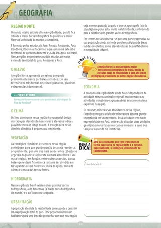 GEOGRAFIA
REGIÃO NORTE                                                       seja a menos povoada do país, o que se agrava pelo fato da
                                                                   população regional estar muito mal distribuída, contribuindo
O mundo inteiro está de olho na região Norte, pois lá ﬁca          para a existência de grandes vazios demográﬁcos.
situada a maior bacia hidrográﬁca do planeta e a maior
ﬂoresta latifoliada do mundo, a Amazônia.                          Em termos sociais observa-se que uma parte expressiva da
                                                                   sua população ainda sofre de problemas típicos de áreas
É formada pelos estados do Acre, Amapá, Amazonas, Pará,            subdesenvolvidas, como elevadas taxas de analfabetismo
Rondônia, Roraima e Tocantins. Apresenta uma extensão              e mortalidade infantil.
territorial de aproximadamente 45% da área total do Brasil.
Nessa região, encontramos os dois estados de maior
extensão territorial do país: Amazonas e Pará.
                                                                               A região Norte é a que apresenta maior
O RELEVO                                                                        crescimento demográﬁco do Brasil, devido às
                                                                               elevadas taxas de fecundidade e pelo alto índice
A região Norte apresenta um relevo composto                               de migração proveniente de outras regiões brasileiras.
predominantemente por baixas atitudes. Em seu
território há três formas de relevo: planaltos, planícies
e depressões (dominante).                                          ECONOMIA
                                                                   A economia da região Norte ainda hoje é dependente da
  >> FIQUE ATENTO
                                                                   atividade extrativa animal e vegetal, muito embora as
  Na região Norte encontra-se o ponto mais alto do país (o         atividades industriais e agropecuárias estejam em plena
  Pico da Neblina).
                                                                   expansão na região.

O CLIMA                                                            Os recursos minerais são abundantes nessa região,
                                                                   fazendo com que a atividade mineradora assuma grande
O clima dominante nessa região é o equatorial úmido,               importância em seu território. Essa atividade tem maior
marcado por elevadas temperaturas e elevados índices               expressividade no Pará, onde estão situadas duas unidades
pluviométricos ao longo do ano. A estação seca nesse               geológicas muito ricas em recursos minerais: a serra dos
domínio climático é pequena ou inexistente.                        Carajás e o vale do rio Trombetas.

VEGETAÇÃO
                                                                            Uma das atividades que vem crescendo de
As condições climáticas existentes nessa região                             forma expressiva na região Norte é o turismo,
contribuem para que grande porção dela seja recoberta,                      especialmente, o ecológico, denominado de
originalmente, por uma das mais exuberantes coberturas                      ECOTURISMO.
vegetais do planeta: a ﬂoresta ou mata amazônica. Essa
mata tropical, em função, entre outros aspectos, da sua
heterogeneidade ﬁsionômica costuma ser dividida em
três grandes níveis ﬂorestais: mata do igapó, mata de
                                                                   Anotações:
várzea e a mata das terras ﬁrmes.

HIDROGRAFIA
Nessa região do Brasil existem duas grandes bacias
hidrográﬁcas, a do Amazonas (a maior bacia hidrográﬁca
do mundo) e a do Tocantins-Araguaia.

URBANIZAÇÃO
A população absoluta da região Norte corresponde a cerca de
8% da população total do país. Esse pequeno número de
habitantes para uma área tão grande faz com que essa região

                                                              62
 