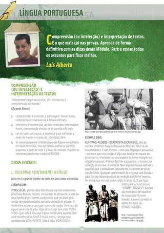 LÍNGUA PORTUGUESA

                                      ompreensão (ou intelecção) e interpretação de textos.
                                  C   É o que mais cai nas provas. Aprenda de forma
                                  deﬁnitiva com as dicas deste Módulo. Pare e revise todos
                                  os assuntos para ﬁxar melhor.
                                  Luis Alberto

COMPREENSÃO
(OU INTELECÇÃO) E
INTERPRETAÇÃO DE TEXTOS
“Interpretar exige raciocínio, discernimento e
compreensão do mundo”
(Ricardo Russo)

1. Compreender é entender a mensagem. Desse modo,
   compreensão relaciona-se à leitura do texto.
2. Interpretar é mostrar que, de fato, entendeu a mensagem.
   Assim, interpretação vincula-se às questões do texto.
                                                                            http://www.portaltosabendo.com.br/editor/assets/vsecas.jpg
3. Ler de tudo, um pouco, é essencial para melhorar a
   visão de mundo e o grau de criticidade dele.                             EXEMPLO DOIS:
4. Os concursos querem candidatos que não ﬁquem mergulhados                 AS VÍTIMAS-ALGOZES – QUADROS DA ESCRAVIDÃO, obra do
   em meras decorebas, mas que saibam analisar as questões                  escritor romântico Joaquim Manuel de Macedo, não é lá um
   propostas, a partir do texto. É a busca do contexto. As partes se        livro romântico. Esses escritos – com uma linguagem persuasiva
   relacionam para formar o todo: MENSAGEM.                                 – mostram que a escravidão é algo que deve ser extirpado do
                                                                            tecido social, nivelando-a a uma espécie de tumor maligno nas
DICAS INICIAIS                                                              relações humanas. A ideia é fácil de acompanhar: o homem, na
                                                                            condição de escravo, é vítima de fazer algo contra sua vontade e
                                                                            daqueles que o animalizam. Obviamente cria dentro de si um
1. OBSERVAR ATENTAMENTE O TÍTULO                                            ódio fecundo. Qualquer oportunidade de vingança será levada a
                                                                            cabo. Ele até matará para sair da condição que lhe foi imposta.
pois ele é a grande síntese do texto em uma única expressão.                De vítima esse escravo passa a algoz (carrasco). O que fazer
EXEMPLO UM:                                                                                                     então para se livrar dessas
                                                                                                                “VÍTIMAS-ALGOZES”? Na obra
VIDAS SECAS, grande obra literária do escritor modernista                                                       são mostrados três quadros
Graciliano Ramos, mostra, em caráter de denúncia, a vida de                                                     da escravidão: O jovem
uma família de retirantes nordestinos que circulam pelo                                                         Simeão, a jovem Lucinda e o
sertão sem oportunidades sociais e atenção do estado. O                                                         adulto Pai Raiol. AS
nordeste e sua seca castigam o povo da região. Ausência de                                                      VÍTIMAS-ALGOZES.
água é ausência de vida. Algo seco é algo sem vida. VIDAS
SECAS. Que vida é essa que o povo nordestino suporta com                                                          http://spiritosanto.ﬁles.
uma resistência incrível? O título, em si, carrega esse                                                           wordpress.com/2007/08/
paradoxo de VIDA e MORTE, lado a lado: VIDAS SECAS.                                                               escravos-reais-copy.jpg


                                                                       64
 