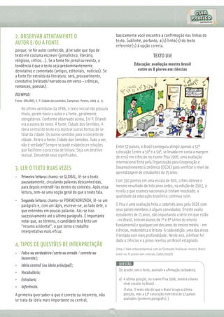 2. OBSERVAR ATENTAMENTE O                                                        basicamente você encontra a confirmação nas linhas do
                                                                                 texto. Sublinhe, portanto, a(s) linha(s) do texto
AUTOR E/OU A FONTE                                                               referente(s) à opção correta.
porque, se for autor conhecido, já se sabe que tipo de
texto ele costuma escrever (jornalístico, literário,                                                         TEXTO UM
religioso, crítico...). Se a fonte for jornal ou revista, a
tendência é que o texto seja predominantemente                                                Educação: avaliação mostra brasil
denotativo e comentado (artigos, editoriais, notícias). Se                                      entre os 8 piores em ciências
a fonte for extraída da literatura, será, provavelmente,
conotativo (relatado/narrado ou em verso – crônicas,
romances, poesias).
EXEMPLO:
Fonte: ORLANDI, E. P. Cidade dos sentidos. Campinas: Pontes, 2004. p. 11.

    No último vestibular da UFBA, o texto inicial não possuía
    título, porém havia o autor e a fonte, geralmente
    obrigatórios. Conforme observado acima, Eni P. Orlandi
    era a autora do texto. A fonte: Cidade dos Sentidos. A
    ideia central do texto era mostrar outras formas de se
    falar da cidade. Os outros sentidos para o conceito de
    cidade. Releia a fonte: Cidade dos Sentidos. Tudo a ver,
    não é verdade? Sempre se pode estabelecer relações                           Entre 57 países, o Brasil conseguiu atingir apenas a 52ª
    que facilitem o processo de leitura. Seja um detetive                        colocação (entre a 50ª e a 54ª, se levada em conta a margem
    textual. Desvende seus signiﬁcados.                                          de erro) em ciências no exame Pisa 2006, uma avaliação
                                                                                 internacional feita pela Organização para Cooperação e
3. LER O TEXTO DUAS VEZES                                                        Desenvolvimento Econômico (OCDE) para veriﬁcar o nível de
                                                                                 aprendizagem de estudantes de 15 anos.
• Primeira leitura: chama-se GLOBAL, lê-se o texto
  pausadamente, circulando palavras desconhecidas,                               Com 390 pontos em uma escala de 800, o País obteve o
  para depois entendê-las dentro do contexto. Após essa                          mesmo resultado de três anos antes, na edição de 2003, e
  leitura, tem-se uma noção geral do que o texto fala.                           revela o que exames nacionais já tinham mostrado: a
                                                                                 qualidade da educação brasileira continua ruim.
• Segunda leitura: chama-se PORMENORIZADA, lê-se um
  parágrafo e, com um lápis, escreve-se, ao lado dele, o                         O Pisa é uma avaliação feita a cada três anos pela OCDE com
  que entendeu em poucas palavras. Faz-se isso                                   seus países membros e alguns convidados. O teste avalia
  sucessivamente até o último parágrafo. É importante                            estudantes de 15 anos, não importando a série em que estão
  notar que, ao término, o candidato terá feito um                               - no Brasil, entram alunos de 7ª e 8ª séries do ensino
  “resumo acidental”, o que torna o trabalho                                     fundamental e qualquer um dos anos do ensino médio - em
  interpretativo mais eﬁcaz.                                                     ciências, matemática e leitura. A cada edição, uma das áreas
                                                                                 é testada com mais profundidade. Neste ano, a ênfase foi
                                                                                 dada a ciências e a prova revelou um Brasil estagnado.
4. TIPOS DE QUESTÕES DE INTERPRETAÇÃO
                                                                                 (http://www.tribunaimpressa.com.br/Conteudo/Avaliacao-mostra-Brasil-
•   Falso ou verdadeiro (certo ou errado / correto ou                            entre-os-8-piores-em-ciencias,73460,60038)
    incorreto);
•   Ideia central (ou ideia principal);                                            QUESTÃO
                                                                                   De acordo com o texto, assinale a aﬁrmação verdadeira.
•   Vocabulário;
•   Estrutura;                                                                     a) A última posição, no exame Pisa 2006, mostra o baixo
                                                                                      nível escolar no Brasil.
•   Inferência.
                                                                                      (Falsa. O texto não diz que o Brasil ocupa a última
A primeira quer saber o que é correto ou incorreto, não                               posição, mas a 52ª colocação num total de 57 países
se trata da ideia mais importante ou central;                                         avaliados (primeiro parágrafo).)


                                                                            65
 