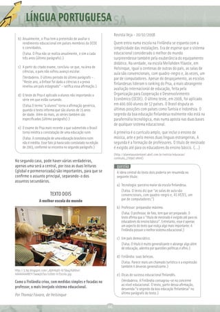 LÍNGUA PORTUGUESA
                                                                        Revista Veja - 20/02/2008
  b) Anualmente, o Pisa tem a pretensão de avaliar o
     rendimento educacional em países membros da OCDE                   Quem entra numa escola na Finlândia se espanta com a
     e convidados.                                                      simplicidade das instalações. Era de esperar que o sistema
     (Falsa. O Pisa não se realiza anualmente, e sim a cada             educacional considerado o melhor do mundo
     três anos (último parágrafo).)                                     surpreendesse também pela exuberância do equipamento
                                                                        didático. Na verdade, na escola Meilahden Yläaste, em
  c) A partir do citado exame, concluiu-se que, na área de              Helsinque, igual a centenas de outras do país, as salas de
     ciências, o país não sofreu avanço escolar.
                                                                        aula são convencionais, com quadro-negro e, às vezes, um
     (Verdadeira. O último período do último parágrafo – .              par de computadores. Apesar do despojamento, as escolas
     “Neste ano, a ênfase foi dada a ciências e a prova                 ﬁnlandesas lideram o ranking do Pisa, a mais abrangente
     revelou um país estagnado” – ratiﬁca essa aﬁrmação.)
                                                                        avaliação internacional de educação, feita pela
  d) O teste do Pisa é aplicado a alunos não importando a               Organização para Cooperação e Desenvolvimento
     série em que estão cursando.                                       Econômico (OCDE). O último teste, em 2006, foi aplicado
     (Falsa.O termo “a alunos” torna a aﬁrmação genérica,               em 400.000 alunos de 57 países. O Brasil disputa as
     quando o texto informa que são alunos de 15 anos                   últimas posições com países como Tunísia e Indonésia. O
     de idade. Além do mais, as séries também são                       segredo da boa educação ﬁnlandesa realmente não está na
     especiﬁcadas (último parágrafo).)                                  parafernália tecnológica, mas numa aposta nas duas bases
                                                                        de qualquer sistema educacional.
  e) O exame do Pisa mais recente a que submetido o Brasil
     torna inédita a constatação de uma educação ruim.                  A primeira é o currículo amplo, que inclui o ensino de
     (Falsa. A constatação de uma educação brasileira ruim              música, arte e pelo menos duas línguas estrangeiras. A
     não é inédita. Esse fato já havia sido constatado na edição        segunda é a formação de professores. O título de mestrado
     de 2003, conforme se encontra no segundo parágrafo.)               é exigido até para os educadores do ensino básico. (...)
                                                                        (http://planetasustentavel.abril.com.br/noticia/educacao/
                                                                        conteudo_270947.shtml)
No segundo caso, pode haver várias verdadeiras,
apenas uma será a central, por isso as duas leituras                      QUESTÃO
(global e pormenorizada) são importantes, para que se                     A ideia central do texto dois poderia ser resumida no
conﬁrme o assunto principal, separando-o dos                              seguinte título:
assuntos secundários.
                                                                          a) Tecnologia: parceira maior da escola ﬁnlandesa.
                                                                             (Falsa. O texto diz que “as salas de aula são
                          TEXTO DOIS                                         convencionais, com quadro-negro e, ÀS VEZES, um
                  A melhor escola do mundo                                   par de computadores.”)

                                                                          b) Professor: preparador máximo.
                                                                             (Falsa. O professor, de fato, tem que ser preparado. O
                                                                             texto aﬁrma que o “título de mestrado é exigido até para os
                                                                             educadores do ensino básico”. Entretanto, esse é apenas
                                                                             um aspecto do texto que realça algo mais importante: A
                                                                             Finlândia possuir o melhor sistema educacional.)

                                                                          c) Um país democrático.
                                                                             (Falsa. O título é muito generalizante e abrange algo além
                                                                             de educação, adentra por questões políticas e aﬁns.)

                                                                          d) Finlândia: suas belezas.
                                                                             (Falsa. Parece mais um chamado turístico e a expressão
                                                                             também é deveras generalizante.)
http://3.bp.blogspot.com/_dj0lrKqIO-8/Sbay7GA6tvI/
AAAAAAAABEY/7a4wjJJLTus/s1600-h/Escola.jpg                                e) Dicas do sucesso educacional ﬁnlandês.
Como a Finlândia criou, com medidas simples e focadas no                     (Verdadeira. A Finlândia consagrou-se no concerne
                                                                             ao nível educacional. O texto, partir dessa aﬁrmação,
professor, o mais invejado sistema educacional.                              desvenda “o segredo da boa educação ﬁnlandesa” no
Por Thomaz Favaro, de Helsinque                                              último parágrafo do texto.)


                                                                   66
 