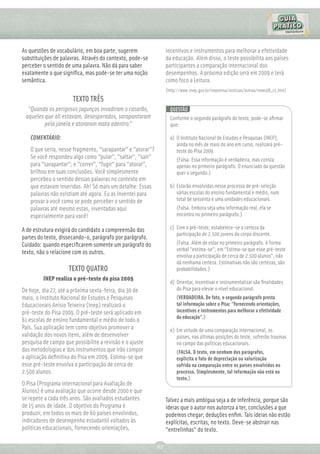 As questões de vocabulário, em boa parte, sugerem                incentivos e instrumentos para melhorar a efetividade
substituições de palavras. Através do contexto, pode-se          da educação. Além disso, o teste possibilita aos países
perceber o sentido de uma palavra. Não dá para saber             participantes a comparação internacional dos
exatamente o que signiﬁca, mas pode-se ter uma noção             desempenhos. A próxima edição será em 2009 e terá
semântica.                                                       como foco a Leitura.
                                                                 (http://www.inep.gov.br/imprensa/noticias/outras/news08_15.htm)
                      TEXTO TRÊS
  “Quando os perigosos jagunços invadiram o casarão,               QUESTÃO
 aqueles que ali estavam, desesperados, sarapantaram               Conforme o segundo parágrafo do texto, pode-se aﬁrmar
         pela janela e atoraram mata adentro.”                     que:

   COMENTÁRIO:                                                     a) O Instituto Nacional de Estudos e Pesquisas (INEP),
                                                                      ainda no mês de maio do ano em curso, realizará pré-
   O que seria, nesse fragmento, “sarapantar” e “atorar”?             teste do Pisa 2009.
   Se você respondeu algo como “pular”, “saltar”, “sair”              (Falsa. Essa informação é verdadeira, mas consta
   para “sarapantar”; e “correr”, “fugir” para “atorar”,              apenas no primeiro parágrafo. O enunciado da questão
   brilhou em suas conclusões. Você simplesmente                      quer o segundo.)
   percebeu o sentido dessas palavras no contexto em
   que estavam inseridas. Ah! Só mais um detalhe: Essas            b) Estarão envolvidas nesse processo de pré-seleção
   palavras não existiam até agora. Eu as inventei para               várias escolas do ensino fundamental e médio, num
   provar a você como se pode perceber o sentido de                   total de sessenta e uma unidades educacionais.
   palavras até mesmo estas, inventadas aqui                          (Falsa. Embora seja uma informação real, ela se
   especialmente para você!                                           encontra no primeiro parágrafo.)

A de estrutura exigirá do candidato a compreensão das              c) Com o pré-teste, estabelece-se a certeza da
                                                                      participação de 2.500 jovens do corpo discente.
partes do texto, dissecando-o, parágrafo por parágrafo.
Cuidado: quando especiﬁcarem somente um parágrafo do                  (Falsa. Além de estar no primeiro parágrafo. A forma
                                                                      verbal “estima-se”, em “Estima-se que esse pré-teste
texto, não o relacione com os outros.
                                                                      envolva a participação de cerca de 2.500 alunos”, não
                                                                      dá nenhuma certeza. Estimativas não são certezas, são
                    TEXTO QUATRO                                      probabilidades.)
         INEP realiza o pré-teste do pisa 2009
                                                                   d) Orientar, incentivar e instrumentalizar são ﬁnalidades
De hoje, dia 27, até a próxima sexta-feira, dia 30 de                 do Pisa para elevar o nível educacional.
maio, o Instituto Nacional de Estudos e Pesquisas                     (VERDADEIRA. De fato, o segundo parágrafo presta
Educacionais Anísio Teixeira (Inep) realizará o                       tal informação sobre o Pisa: “fornecendo orientações,
pré-teste do Pisa 2009. O pré-teste será aplicado em                  incentivos e instrumentos para melhorar a efetividade
                                                                      da educação”.)
61 escolas de ensino fundamental e médio de todo o
País. Sua aplicação tem como objetivo promover a                   e) Em virtude de uma comparação internacional, os
validação dos novos itens, além de desenvolver                        países, nas últimas posições do teste, sofrerão traumas
pesquisa de campo que possibilite a revisão e o ajuste                no campo das políticas educacionais.
das metodologias e dos instrumentos que irão compor                   (FALSA. O texto, em nenhum dos parágrafos,
a aplicação deﬁnitiva do Pisa em 2009. Estima-se que                  explicita o fato de depreciação ou valorização
esse pré-teste envolva a participação de cerca de                     sofrida na comparação entre os países envolvidos no
2.500 alunos.                                                         processo. Simplesmente, tal informação não está no
                                                                      texto.)
O Pisa (Programa Internacional para Avaliação de
Alunos) é uma avaliação que ocorre desde 2000 e que
se repete a cada três anos. São avaliados estudantes             Talvez a mais ambígua seja a de inferência, porque são
de 15 anos de idade. O objetivo do Programa é                    ideias que o autor nos autoriza a ter, conclusões a que
produzir, em todos os mais de 60 países envolvidos,              podemos chegar; deduções enﬁm. Tais ideias não estão
indicadores de desempenho estudantil voltados às                 explícitas, escritas, no texto. Deve-se abstrair nas
políticas educacionais, fornecendo orientações,                  “entrelinhas” do texto.

                                                            67
 
