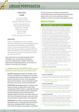 LÍNGUA PORTUGUESA
                        TEXTO CINCO                                       É mister relevar que os estudos de compreensão e
                                                                          interpretação textuais não se esgotam nessas explicações
                           O BICHO
                                                                          básicas, antes são o primeiro passo para instigar o
                     Vi ontem um bicho                                    candidato a evoluir seu raciocínio na abordagem de textos.
                   Na imundície do pátio
             Catando comida entre os detritos.                            ANÁLISE TEXTUAL
               Quando achava alguma coisa,
                                                                             UFBA/UFRB 2008 (1ª FASE) / Questão 01
               Não examinava nem cheirava:
                 Engolia com voracidade.                                   Estabelecemos aqui uma outra forma de compreender a cidade: pelo
                  O bicho não era um cão,                                  discurso. Aliamos assim, em nossa reﬂexão, o sujeito, a história e
                                                                           a língua em uma relação particular, que é a relação de signiﬁcação.
                      Não era um gato,                                     Como signiﬁca a cidade? [...] Como os sentidos aí se constituem, se
                      Não era um rato.                                     formulam e transitam? São essas as questões que nos ocupam.
            O bicho, meu Deus, era um homem.                               Quando pensamos a cidade, introduzimos de imediato uma relação
                                                                           face à nação. [...] Uma nação, por outro lado, é uma entidade abstrata,
                                                                           enquanto uma cidade tem dimensões, formas visíveis, sendo perceptível
    COMENTÁRIO:                                                            em primeira instância. Assim, podemos dizer que outra característica
                                                                           de cidade, importante para nossos ﬁns, é o fato de que a cidade
    Pobreza, miserabilidade social, fome, condições                        introduz a dimensão da representação sensível de suas formas, ao lado
    subumanas, animalização do homem são palavras sentidas                 da consideração de um espaço de cidadania. Vemos, descrevemos,
    nesse poema de Manuel Bandeira. São INFERÊNCIAS                        calculamos, organizamos, administramos a cidade de maneira perceptível.
    possíveis. Note que tais palavras NÃO estão no texto,                  [...] E podemos dizer que um país é feito de muitas cidades distribuídas
                                                                           em sua superfície. Aí trazemos uma outra consideração, a de que se supõe
    porém a força da sua mensagem nos permite INFERI-LAS,                  uma localização territorial. Cidade e território são solidários.
    DEDUZI-LAS, ABSTRAÍ-LAS DO TECIDO POÉTICO. Bandeira                    No território urbano, o corpo dos sujeitos e o corpo da cidade formam
    demonstra um interesse pelo social esquecido: pessoas                  um, estando o corpo do sujeito atado ao corpo da cidade, de tal
    que vivem do (e no) lixo.                                              modo que o destino de um não se separa do destino do outro, em
                                                                           suas inúmeras e variadas dimensões: material, cultural, econômica,
Logo, ﬁque atento ao enunciado da questão. Muitos                          histórica etc. O corpo social e o corpo urbano formam um só.
candidatos erram, por não saberem interpretar o                            Para nossa época, a cidade é uma realidade que se impõe com toda
                                                                           sua força. Nada pode ser pensado sem a cidade como pano de fundo.
enunciado, embora tenham estudado. Não adianta
                                                                           Todas as determinações que deﬁnem um espaço, um sujeito, uma
saberem todo conteúdo programático, se não souberem                        vida cruzam-se no espaço da cidade.
entender o enunciado, não é verdade?                                       ORLANDI, E. P. Cidade dos sentidos. Campinas: Pontes, 2004. p. 11.
                                                                           A análise do texto autoriza aﬁrmar:
5. ARMADILHAS DA INTERPRETAÇÃO (TAMBÉM                                     (01) A autora, ao deﬁnir a cidade como objeto de sua reﬂexão,
CHAMADOS ERROS CLÁSSICOS DA INTERPRETAÇÃO)                                      explicita seu propósito de privilegiar o que ela signiﬁca e o
                                                                                que nela é signiﬁcativo.
• REDUÇÃO (minimização do texto): Por exemplo: o texto                     Proposição VERDADEIRA.
  fala sobre a importância do capitalismo e do socialismo,                 No primeiro parágrafo, a autora deﬁne o tema cidade. As expressões “em
  e a proposição aﬁrma que só o capitalismo é importante,                  nossa reﬂexão” e “Como signiﬁca a cidade?” ratiﬁcam a proposição.
  quando, de acordo com o texto, os dois sistemas de                       (02) Eni Orlandi chama a atenção do leitor para o seu modo
  governo são importantes. Houve na proposição redução                          diferente de abordar o tema.
  da resposta certa, pois só se ateve a uma parte dela.                    Proposição VERDADEIRA.
•   EXTRAPOLAÇÃO (maximização do texto): Por exemplo: o texto              Na linha um do texto, lemos “Estabelecemos aqui uma outra forma de
                                                                           compreender a cidade: pelo discurso.” Ora, se é uma “outra forma”,
    fala que os nazistas, por algum motivo do autor, foram
                                                                           será uma forma fora do convencional. Diferente, por assim dizer.
    essenciais para a história da ciência. A proposição aﬁrma que
    os nazistas exterminaram milhões de judeus, insanamente.               (04) A articulação entre o homem, o tempo e o lugar é fundamental
    Note que a proposição vai além do texto, pois força o                       para que a cidade seja estudada em seus múltiplos sentidos.
    candidato a colocar seu ponto-de-vista. Porém, o que conta             Proposição VERDADEIRA.
    não é o que o leitor pensa, mas do que o texto trata, e ele só         “Aliamos assim, em nossa reﬂexão, o sujeito, a história e a língua em
                                                                           uma relação particular, que é a relação de signiﬁcação”. Essa sentença
    trata dos nazistas em relação à ciência, e não ao genocídio.           conﬁrma o exposto na proposição, posto que o homem é “o sujeito”
• CONTRADIÇÃO: Por exemplo: o texto fala em abolir todo                    da cidade, onde “a história” envolve sempre tempo e lugar. Por ﬁm, a
                                                                           “relação de signiﬁcação” marca os múltiplos sentidos do termo cidade.
  tipo de preconceito, e a proposição aﬁrma que fumantes
  muito ativos e pessoas que falam “pobrema, barrio e                      (04) O ponto de vista escolhido pela autora para falar da cidade
  vrido” devem ser evitadas. Precisa explicar a contradição?                    alicerça-se em estudos sociológicos realizados sobre o tema.


                                                                     68
 