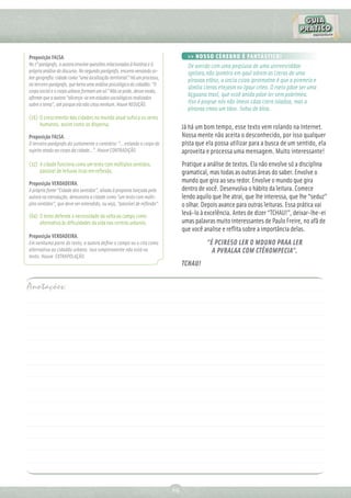 Proposição FALSA.                                                                 >> NOSSO CÉREBRO É FANTÁSTICO!
No 1º parágrafo, a autora envolve questões relacionadas à história e à            De aorcdo com uma peqsiusa de uma uinrvesriddae
própria análise do discurso. No segundo parágrafo, encerra versando so-           ignlsea,não ipomtra em qaul odrem as Lteras de uma
bre geograﬁa: cidade como “uma localização territorial.” Há um processo,
                                                                                  plravaa etãso, a úncia csioa iprotmatne é que a piremria e
no terceiro parágrafo, que beira uma análise psicológica do cidadão: “O
                                                                                  útmlia Lteras etejasm no lgaur crteo. O rseto pdoe ser uma
corpo social e o corpo urbano formam um só.” Não se pode, desse modo,
aﬁrmar que a autora “alicerça-se em estudos sociológicos realizados
                                                                                  bçguana ttaol, que vcoê anida pdoe ler sem pobrlmea.
sobre o tema”, até porque ela não citou nenhum. Houve REDUÇÃO.                    Itso é poqrue nós não lmeos cdaa Ltera isladoa, mas a
                                                                                  plravaa cmoo um tdoo. Sohw de bloa.
(16) O crescimento das cidades no mundo atual sufoca os seres
     humanos, assim como os dispersa.
                                                                                Já há um bom tempo, esse texto vem rolando na Internet.
Proposição FALSA.                                                               Nossa mente não aceita o desconhecido, por isso qualquer
O terceiro parágrafo diz justamente o contrário: “...estando o corpo do         pista que ela possa utilizar para a busca de um sentido, ela
sujeito atado ao corpo da cidade...”. Houve CONTRADIÇÃO.                        aproveita e processa uma mensagem. Muito interessante!
(32) A cidade funciona como um texto com múltiplos sentidos,                    Pratique a análise de textos. Ela não envolve só a disciplina
     passível de leituras ricas em reﬂexão.                                     gramatical, mas todas as outras áreas do saber. Envolve o
Proposição VERDADEIRA.                                                          mundo que gira ao seu redor. Envolve o mundo que gira
A própria fonte “Cidade dos sentidos”, aliada à proposta lançada pela           dentro de você. Desenvolva o hábito da leitura. Comece
autora na introdução, demonstra a cidade como “um texto com múlti-              lendo aquilo que lhe atrai, que lhe interessa, que lhe “seduz”
plos sentidos”, que deve ser entendido, ou seja, “passível de reﬂexão”.         o olhar. Depois avance para outras leituras. Essa prática vai
(64) O texto defende a necessidade da volta ao campo como                       levá-lo à excelência. Antes de dizer “TCHAU!”, deixar-lhe-ei
     alternativa às diﬁculdades da vida nos centros urbanos.                    umas palavras muito interessantes de Paulo Freire, no afã de
                                                                                que você analise e reﬂita sobre a importância delas.
Proposição VERDADEIRA.
Em nenhuma parte do texto, a autora deﬁne o campo ou o cita como                          “É PCIRESO LER O MDUNO PRAA LER
alternativa ao cidadão urbano. Isso simplesmente não está no                                A PVRALAA COM CTÊNOMPECIA”.
texto. Houve EXTRAPOLAÇÃO.
                                                                                TCHAU!


Anotações:




                                                                           69
 