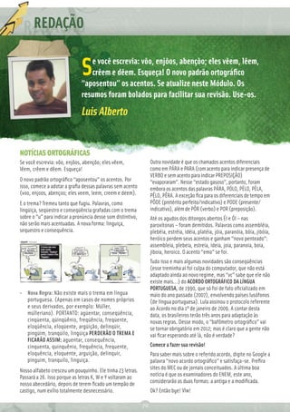 REDAÇÃO
          Ç
                                 e você escrevia: vôo, enjôos, abençôo; eles vêem, lêem,
                              S  crêem e dêem. Esqueça! O novo padrão ortográﬁco
                              “aposentou” os acentos. Se atualize neste Módulo. Os
                              resumos foram bolados para facilitar sua revisão. Use-os.
                              Luis Alberto


NOTÍCIAS ORTOGRÁFICAS
Se você escrevia: vôo, enjôos, abençôo; eles vêem,                Outra novidade é que os chamados acentos diferenciais
lêem, crêem e dêem. Esqueça!                                      como em PÁRA e PARA (com acento para indicar presença de
                                                                  VERBO e sem acento para indicar PREPOSIÇÃO)
O novo padrão ortográﬁco “aposentou” os acentos. Por              “evaporaram”. Nesse “estado gasoso”, portanto, foram
isso, comece a adotar a graﬁa dessas palavras sem acento          embora os acentos das palavras PÁRA, PÓLO, PÉLO, PÉLA,
(voo, enjoos, abençoo; eles veem, leem, creem e deem).            PÊLO, PÊRA. A exceção ﬁca para os diferenciais de tempo em
E o trema? Tremeu tanto que fugiu. Palavras, como                 PÔDE (pretérito perfeito/indicativo) e PODE (presente/
lingüiça, seqüestro e conseqüência grafadas com o trema           indicativo), além de PÔR (verbo) e POR (preposição).
sobre o “u” para indicar a pronúncia desse som distintivo,        Até os agudos dos ditongos abertos ÉI e ÓI – nas
não serão mais acentuadas. A nova forma: linguiça,                paroxítonas – foram demitidos. Palavras como assembléia,
sequestro e consequência.                                         plebéia, estréia, idéia, platéia, jóia, paranóia, bóia, jibóia,
                                                                  heróico perdem seus acentos e ganham “novo penteado”:
                                                                  assembleia, plebeia, estreia, ideia, joia, paranoia, boia,
                                                                  jiboia, heroico. O acento “emo” se foi.
                                                                  Tudo isso e mais algumas novidades são conseqüências
                                                                  (esse treminha aí foi culpa do computador, que não está
                                                                  adaptado ainda ao novo regime, mas “vc” sabe que ele não
                                                                  existe mais...) do ACORDO ORTOGRÁFICO DA LÍNGUA
                                                                  PORTUGUESA, de 1990, que só foi de fato oﬁcializado em
• Nova Regra: Não existe mais o trema em língua                   maio do ano passado (2007), envolvendo países lusófonos
  portuguesa. (Apenas em casos de nomes próprios                  (de língua portuguesa). Lula assinou o protocolo referente
  e seus derivados, por exemplo: Müller,                          ao Acordo no dia 1º de janeiro de 2009. A contar desta
  mülleriano). PORTANTO: agüentar, conseqüência,                  data, os brasileiros terão três anos para adaptação às
  cinqüenta, qüinqüênio, freqüência, freqüente,                   novas regras. Desse modo, o “bafômetro ortográﬁco” vai
  eloqüência, eloqüente, argüição, delinqüir,                     se tornar obrigatório em 2012; mas é claro que a gente não
  pingüim, tranqüilo, lingüiça PERDERÃO O TREMA E                 vai ﬁcar esperando até lá, não é verdade?
  FICARÃO ASSIM: aguentar, consequência,
  cinquenta, quinquênio, frequência, frequente,                   Comece a fazer sua revisão!
  eloquência, eloquente, arguição, delinquir,                     Para saber mais sobre o referido acordo, digite no Google a
  pinguim, tranquilo, linguiça.                                   palavra “novo acordo ortográﬁco” e satisfaça-se. Preﬁra
Nosso alfabeto cresceu um pouquinho. Ele tinha 23 letras.         sites do MEC ou de jornais conceituados. A última boa
Passará a 26. Isso porque as letras K, W e Y voltaram ao          notícia é que os examinadores do ENEM, este ano,
nosso abecedário, depois de terem ﬁcado um tempão de              considerarão as duas formas: a antiga e a modiﬁcada.
castigo, num exílio totalmente desnecessário.                     Ok? Então bye! Vlw!

                                                             70
 