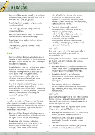 REDAÇÃO
          Ç
• Nova Regra: Não se acentua mais a letra 'u' nas formas               extra-oficial, infra-estrutura, intra-ocular,
  verbais rizotônicas, quando precedido de 'g' ou 'q' e                intra-uterino, neo-expressionista, neo-
  antes de 'e' ou 'i' (gue, que, gui, qui).                            imperialista, semi-aberto, semi-árido, semi-
                                                                       automático, semi-embriagado, semi-obscuridade,
• Regra Antiga: Argúi, apazigúe, averigúe, enxagúe,                    supra-ocular, ultra-elevado.
  enxagúemos, obliqúe.
                                                                    • Como Será: autoafirmação, autoajuda,
• Como Será: Argui, apazigue,averigue, enxague,                       autoaprendizagem, autoescola, autoestrada,
  ensaguemos, oblique.                                                autoinstrução, contraexemplo,
• Nova Regra: Não se acentua mais 'i' e 'u' tônicos em                contraindicação, contraordem, extraescolar,
  paroxítonas quando precedidos de ditongo.                           extraoficial, infraestrutura, intraocular,
                                                                      intrauterino, neoexpressionista,
• Regra Antiga: Baiúca, boiúna, cheiínho, saiínha,                    neoimperialista, semiaberto, semiautomático,
  feiúra, feiúme                                                      semiárido, semiembriagado, semiobscuridade,
• Como Será: Baiuca, boiuna, cheiinho, saiinha,                       supraocular, ultraelevado.
  feiura, feiume.                                                   OBSERVAÇÕES:
                                                                    Esta nova regra vai uniformizar algumas exceções já
HÍFEN                                                               existentes antes: antiaéreo, antiamericano,
                                                                    socioeconômico etc.
• Nova Regra: O hífen não é mais utilizado em palavras
  formadas de preﬁxos (ou falsos preﬁxos) terminados                Esta regra não se encaixa quando a palavra seguinte iniciar
  em vogal + palavras iniciadas por 'r' ou 's', sendo que           por 'h': anti-herói, anti-higiênico, extra-humano,
  essas devem ser dobradas.                                         semi-herbáceo etc.

• Regra Antiga: Ante-sala, ante-sacristia, auto-retrato,            • Nova Regra: Agora utiliza-se hífen quando a palavra é
  anti-social, anti-rugas, arqui-romântico, arqui-                    formada por um preﬁxo (ou falso preﬁxo) terminado
  rivalidade, auto-regulamentação, auto-sugestão,                     em vogal + palavra iniciada pela mesma vogal.
  contra-senso, contra-regra, contra-senha,                         • Regra Antiga: Antiibérico, antiinﬂamatório,
  extra-regimento, extra-sístole, extra-seco,                         antiinﬂacionário, antiimperialista, arquiinimigo,
  infra-som, ultra-sonograﬁa, semi-real, semi-                        arquiirmandade, microondas, microônibus,
  sintético, supra-renal, supra-sensível.                             microorgânico.
• Como Será: Antessala, antessacristia, autorretrato,               • Como Será: Anti-ibérico, anti-inﬂamatório,
  antissocial, antirrugas, arquirromântico,                           anti-inﬂacionário, anti-imperialista, arqui-inimigo,
  arquirrivalidade, autorregulamentação, contrassenha,                arqui-irmandade, micro-ondas, micro-ônibus,
  extrarregimento, extrassístole, extrasseco, infrassom,              micro-orgânico.
  inrarrenal, ultrarromântico, ultrassonograﬁa,
  suprarrenal, suprassensível.                                      OBSERVAÇÕES:
                                                                    Esta regra foi alterada por conta da regra anterior: preﬁxo
OBSERVAÇÃO:                                                         termina com vogal + palavra inicia com vogal diferente =
Em preﬁxos terminados por 'r', permanece o hífen se a               não tem hífen; preﬁxo termina com vogal + palavra inicia
palavra seguinte for iniciada pela mesma letra: hiper-              com mesma vogal = com hífen.
realista, hiper-requintado, hiper-requisitado, inter-racial,
inter-regional, inter-relação, super-racional, super-               Uma exceção é o preﬁxo 'co'. Mesmo se a outra palavra
realista, super-resistente etc.                                     inicia-se com a vogal 'o', NÃO utliza-se hífen.

• Nova Regra: O hífen não é mais utilizado em palavras              • Nova Regra: Não usamos mais hífen em compostos que,
  formadas de preﬁxos (ou falsos preﬁxos) terminados                  pelo uso, perdeu-se a noção de composição.
  em vogal + palavras iniciadas por outra vogal.                    • Regra Antiga: Manda-chuva, pára-quedas, pára-
                                                                      quedista, pára-lama, pára-brisa, pára-choque,
• Regra Antiga: Auto-afirmação, auto-ajuda,
                                                                      pára-vento.
  auto-aprendizagem, auto-escola, auto-estrada,
  auto-instrução, contra-exemplo, contra-                           • Como Será: mandachuva, paraquedas, paraquedista,
  indicação, contra-ordem, extra-escolar,                             paralama, parabrisa, parachoque, paravento.

                                                               72
 